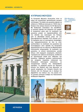 18
ΛΕΥΚΩΣΙΑ - AΞΙΟΘΕΑΤΑ
ΚΥΠΡΙΑΚΟ ΜΟΥΣΕΙΟ
Το Κυπριακό Μουσείο Λευκωσίας είναι το
κύριο και μεγαλύτερο αρχαιολογικό μουσείο
της Κύπρου. Το κτήριο του μουσείου άρχισε να
κτίζεται το 1908 και τελείωσε το 1924, όταν η
Κύπρος ήταν ακόμα αποικία της Μ. Βρετανίας.
Με διαδοχικές επεκτάσεις και προσθήκες,
το μουσείο έφτασε στη σημερινή του μορφή.
Ο επισκέπτης μέσα από τις συλλογές του
μουσείου μπορεί να παρακολουθήσει όλη
την εξέλιξη του πολιτισμού της Κύπρου
από τη Nεολιθική Εποχή μέχρι και την
Πρωτοβυζαντινή Περίοδο (7ος αιώνας μ.Χ.).
Τα ευρήματα από τις εκτεταμένες ανασκαφές,
που πραγματοποιούνται σε όλο το νησί,
εμπλουτίζουν τις συλλογές του μουσείου και
συνεισφέρουν στην πρόοδο της Κυπριακής
αρχαιολογίας και την έρευνα της Μεσογειακής
πολιτιστικής κληρονομιάς. Οι συλλογές του
μουσείου, οι οποίες αποτελούνται, μεταξύ
άλλων, από κεραμική, κοσμήματα, γλυπτική,
νομίσματα και χάλκινα αντικείμενα, εκτίθενται
με χρονολογική σειρά στις αίθουσες του
μουσείου. Εκθέματα μεγάλης καλλιτεχνικής
και ιστορικής σημασίας, ενδεικτικά του
Κύπριακού πολιτισμού αποτελούν: το
σταυρόσχημο ειδώλιο της Χαλκολιθικής
περιόδου, τα κεραμικά αγγεία της Πρώιμης
Εποχής του Χαλκού από τους Βουνούς, τα
χρυσά κοσμήματα της Ύστερης Εποχής του
Χαλκού από την Έγκωμη και ο άγαλμα της
Αφροδίτης των Σόλων του 1ου αιώνα π.Χ.
Το μουσείο αποτελεί σταθμό της Πολιτιστικής
Διαδρομής Αφροδίτη.
Oδός Mουσείου 1
Τηλ.: 22865854,
22303112
ΛΕΥΚΩΣΙΑ
 