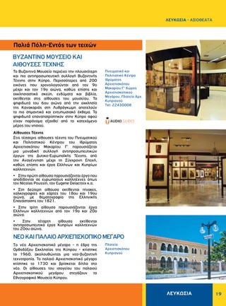 ΛΕΥΚΩΣΙΑ 19
ΛΕΥΚΩΣΙΑ - AΞΙΟΘΕΑΤΑ
BYZANTINO MOYΣEIO KAI
ΑΙΘΟΥΣΕΣ TEXNHΣ
Παλιά Πόλη-Εντός των τειχών
Το Βυζαντινό Μουσείο περιέχει την πλουσιότερη
και πιο αντιπροσωπευτική συλλογή Βυζαντινής
Τέχνης στην Κύπρο. Περισσότερες από 200
εικόνες που χρονολογούνται από τον 9ο
μέχρι και τον 19ο αιώνα, καθώς επίσης και
εκκλησιαστικά σκεύη, ενδύματα και βιβλία,
εκτίθενται στις αίθουσες του μουσείου. Τα
ψηφιδωτά του 6ου αιώνα από την εκκλησία
της Κανακαριάς στη Λυθράγκωμη αποτελούν
το πιο σημαντικό και εντυπωσιακό έκθεμα. Τα
ψηφιδωτά επαναπατρίστηκαν στην Κύπρο αφού
είχαν παράνομα εξαχθεί από το κατεχόμενο
μέρος του νησιού.
Αίθουσες Τέχνης
Στις τέσσερις αίθουσες τέχνης του Πνευματικού
και Πολιτιστικού Κέντρου του Ιδρύματος
Αρχιεπισκόπου Μακαρίου Γ’ παρουσιάζεται
μια μοναδική συλλογή αντιπροσωπευτικών
έργων της Δυτικο-Ευρωπαϊκής Τέχνης, από
την Αναγέννηση μέχρι τη Σύγχρονη Εποχή,
καθώς επίσης και έργα Ελλήνων και Κυπρίων
καλλιτεχνών.
• Στην πρώτη αίθουσα παρουσιάζονται έργα που
αποδίδονται σε ευρωπαίους καλλιτέχνες όπως
τον Nicolas Poussin, τον Eugene Delacroix κ.α.
• Στη δεύτερη αίθουσα εκτίθενται πίνακες,
χαλκογραφίες και χάρτες του 18ου και 19ου
αιώνα, με θεματογραφία της Ελληνικής
Επανάστασης του 1821.
• Στην τρίτη αίθουσα παρουσιάζονται έργα
Ελλήνων καλλιτεχνών από τον 19ο και 20ο
αιώνα.
• Στην τέταρτη αίθουσα εκτίθενται
αντιπροσωπευτικά έργα Κυπρίων καλλιτεχνών
του 20ου αιώνα.
Tο νέο Aρχιεπισκοπικό μέγαρο - η έδρα της
Ορθοδόξου Εκκλησίας της Κύπρου - κτίστηκε
το 1960, ακολουθώντας μια νεο-βυζαντινή
τεχνοτροπία. Το παλαιό Αρχιεπισκοπικό μέγαρο
κτίστηκε το 1730 και βρίσκεται δίπλα στο
νέο. Οι αίθουσες του ισογείου του παλαιού
Αρχιεπισκοπικού μεγάρου στεγάζουν το
Εθνογραφικό Μουσείο Κύπρου.
Πνευματικό και
Πολιτιστικό Kέντρο
Iδρύματος
Αρχιεπισκόπου
Μακαρίου Γ' Χώρος
Αρχιεπισκοπικού
Μεγάρου, Πλατεία Aρχ.
Kυπριανού 	
Tel: 22430008
NEOΚΑΙΠAΛAIOAPXIEΠIΣKOΠIKOMEΓAPO
Πλατεία
Αρχιεπισκόπου
Κυπριανού
 