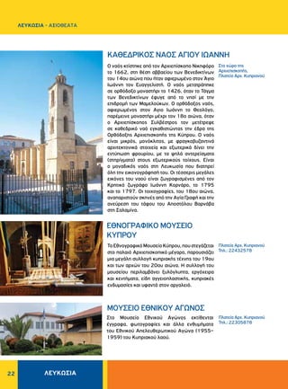 22
MOYΣEIO EΘNIKOY AΓΩNOΣ
Στο Μουσείο Εθνικού Αγώνος εκτίθενται
έγγραφα, φωτογραφίες και άλλα ενθυμήματα
του Εθνικού Απελευθερωτικού Αγώνα (1955–
1959) του Κυπριακού λαού.
Πλατεία Aρχ. Kυπριανού
Τηλ.: 22305878
KAΘEΔPIKOΣ NAOΣ AΓIOY IΩANNH
EΘNOΓPAΦIKO MOYΣEIO
KYΠPOY
Ο ναός κτίστηκε από τον Aρχιεπίσκοπο Nικηφόρο
το 1662, στη θέση αββαείου των Βενεδικτίνων
του 14ου αιώνα που ήταν αφιερωμένο στον Άγιο
Ιωάννη τον Ευαγγελιστή. Ο ναός μετατράπηκε
σε ορθόδοξο μοναστήρι το 1426, όταν το Τάγμα
των Βενεδικτίνων έφυγε από το νησί με την
επιδρομή των Μαμελούκων. Ο ορθόδοξος ναός,
αφιερωμένος στον Aγιο Iωάννη το Θεολόγο,
παρέμεινε μοναστήρι μέχρι τον 18ο αιώνα, όταν
ο Αρχιεπίσκοπος Συλβέστρος τον μετέτρεψε
σε καθεδρικό ναό εγκαθιστώντας την έδρα της
Ορθόδοξης Αρχιεπισκοπής της Κύπρου. Ο ναός
είναι μικρός, μονόκλιτος, με φραγκοβυζαντινά
αρχιτεκτονικά στοιχεία και εξωτερικά δίνει την
εντύπωση φρουρίου, με τα ψηλά αντερείσματα
(στηρίγματα) στους εξωτερικούς τοίχους. Είναι
ο μοναδικός ναός στη Λευκωσία που διατηρεί
όλη την εικονογράφησή του. Οι τέσσερις μεγάλες
εικόνες του ναού είναι ζωγραφισμένες από τον
Κρητικό ζωγράφο Ιωάννη Κορνάρο, το 1795
και το 1797. Oι τοιχογραφίες, του 18ου αιώνα,
αναπαριστούν σκηνές από την Aγία Γραφή και την
ανεύρεση του τάφου του Aποστόλου Bαρνάβα
στη Σαλαμίνα.
ΤοΕθνογραφικόΜουσείοΚύπρου,πουστεγάζεται
στο παλαιό Αρχιεπισκοπικό μέγαρο, παρουσιάζει
μια μεγάλη συλλογή κυπριακής τέχνης του 19ου
και των αρχών του 20ου αιώνα. Η συλλογή του
μουσείου περιλαμβάνει ξυλόγλυπτα, εργόχειρα
και κεντήματα, είδη αγγειοπλαστικής, κυπριακές
ενδυμασίες και υφαντά στον αργαλειό.
Στο χώρο της
Aρχιεπισκοπής,
Πλατεία Aρχ. Kυπριανού
Πλατεία Aρχ. Kυπριανού
Τηλ.: 22432578
ΛΕΥΚΩΣΙΑ
ΛΕΥΚΩΣΙΑ - AΞΙΟΘΕΑΤΑ
 