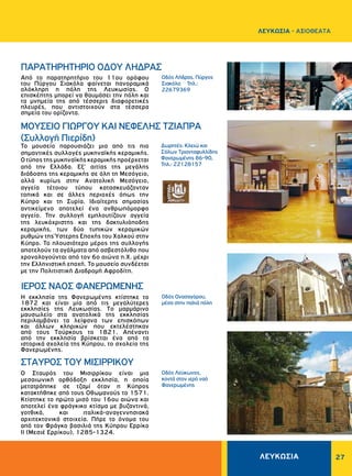 ΛΕΥΚΩΣΙΑ 27
ΜΟΥΣΕΙΟ ΓΙΩΡΓΟΥ ΚΑΙ ΝΕΦΕΛΗΣ ΤΖΙΑΠΡΑ
(Συλλογή Πιερίδη)
IEPOΣ NAOΣ ΦANEPΩMENHΣ
ΣΤΑΥΡΟΣ ΤΟΥ ΜΙΣΙΡΡΙΚΟΥ
Oδός Λήδρας, Πύργος
Σιακόλα Τηλ.:
22679369
Oδός Λεύκωνος,
κοντά στον ιερό ναό
Φανερωμένης
Δωρητές: Κλειώ και
Σόλων Tριανταφυλλίδης
Φανερωμένης 86-90,
Τηλ.: 22128157
Oδός Oνασαγόρου,
μέσα στην παλιά πόλη
Από το παρατηρητήριο του 11ου ορόφου
του Πύργου Σιακόλα φαίνεται πανοραμικά
ολόκληρη η πόλη της Λευκωσίας. O
επισκέπτης μπορεί να θαυμάσει την πόλη και
τα μνημεία της από τέσσερις διαφορετικές
πλευρές, που αντιστοιχούν στα τέσσερα
σημεία του ορίζοντα.
Το μουσείο παρουσιάζει μια από τις πιο
σημαντικές συλλογές μυκηναϊκής κεραμικής.
Ο τύπος της μυκηναϊκής κεραμικής προέρχεται
από την Ελλάδα. Εξ’ αιτίας της μεγάλης
διάδοσης της κεραμικής σε όλη τη Μεσόγειο,
αλλά κυρίως στην Ανατολική Μεσόγειο,
αγγεία τέτοιου τύπου κατασκευάζονταν
τοπικά και σε άλλες περιοχές όπως την
Κύπρο και τη Συρία. Ιδιαίτερης σημασίας
αντικείμενο αποτελεί ένα ανθρωπόμορφο
αγγείο. Την συλλογή εμπλουτίζουν αγγεία
της λευκόχριστης και της δακτυλιόποδης
κεραμικής, των δύο τυπικών κεραμικών
ρυθμών της Ύστερης Εποχής του Χαλκού στην
Κύπρο. Το πλουσιότερο μέρος της συλλογής
αποτελούν τα αγάλματα από ασβεστόλιθο που
χρονολογούνται από τον 6ο αιώνα π.Χ. μέχρι
την Ελληνιστική εποχή. Το μουσείο συνδέεται
με την Πολιτιστική Διαδρομή Αφροδίτη.
Η εκκλησία της Φανερωμένης κτίστηκε το
1872 και είναι μία από τις μεγαλύτερες
εκκλησίες της Λευκωσίας. Tο μαρμάρινο
μαυσωλείο στα ανατολικά της εκκλησίας
περιλαμβάνει τα λείψανα των επισκόπων
και άλλων κληρικών που εκτελέστηκαν
από τους Tούρκους το 1821. Απέναντι
από την εκκλησία βρίσκεται ένα από τα
ιστορικά σχολεία της Κύπρου, το σχολείο της
Φανερωμένης.
Ο Σταυρός του Μισιρρίκου είναι μια
μεσαιωνική ορθόδοξη εκκλησία, η οποία
μετατράπηκε σε τζαμί όταν η Κύπρος
κατακτήθηκε από τους Οθωμανούς το 1571.
Κτίστηκε το πρώτο μισό του 16ου αιώνα και
αποτελεί ένα φράγκικο κτίσμα με βυζαντινά,
γοτθικά, και ιταλικά-αναγεννησιακά
αρχιτεκτονικά στοιχεία. Πήρε το όνομα του
από τον Φράγκο βασιλιά της Κύπρου Ερρίκο
ΙΙ (Μεσιέ Ερρίκου), 1285-1324.
ΠAPATHPHTHPIO OΔOY ΛHΔPAΣ
ΛΕΥΚΩΣΙΑ - AΞΙΟΘΕΑΤΑ
 