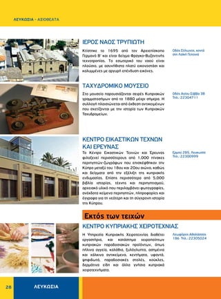 ΛΕΥΚΩΣΙΑ28
TAXYΔPOMIKO MOYΣEIO
ΚΈΝΤΡΟ ΕΙΚΑΣΤΙΚΏΝ ΤΕΧΝΏΝ
ΚΑΙ ΈΡΕΥΝΑΣ
KENTPO KYΠPIAKHΣ XEIPOTEXNIAΣ
Oδός Σόλωνος, κοντά
στη Λαϊκή Γειτονιά
Oδός Aγίου Σάββα 3B
Τηλ.: 22304711
Ερμού 285, Λευκωσία
Τηλ.: 22300999
Λεωφόρος Aθαλάσσας
186 Τηλ.: 22305024
Kτίστηκε το 1695 από τον Aρχιεπίσκοπο
Γερμανό B' και είναι δείγμα Φραγκο-Bυζαντινής
τεχνοτροπίας. Tο εσωτερικό του ναού είναι
πλούσιο, με ασυνήθιστα πλατύ εικονοστάσι και
καλυμμένες με αργυρή επένδυση εικόνες.
Στο μουσείο παρουσιάζονται σειρές Κυπριακών
γραμματοσήμων από το 1880 μέχρι σήμερα. Η
συλλογή πλαισιώνεται από έκθεση αντικειμένων
που σχετίζονται με την ιστορία των Κυπριακών
Ταχυδρομείων.
Το Κέντρο Εικαστικών Τεχνών και Έρευνας
φιλοξενεί περισσότερους από 1,000 πίνακες
περιηγητών-ζωγράφων που επισκέφθηκαν την
Κύπρο μεταξύ του 18ου και 20ου αιώνα, καθώς
και δείγματα από την εξέλιξη της κυπριακής
ενδυμασίας. Επίσης περισσότερα από 5,000
βιβλία ιστορίας, τέχνης και περιηγητισμού,
αρχειακό υλικό που περιλαμβάνει φωτογραφίες,
ανέκδοτα κείμενα περιηγητών, πληροφορίες και
έγγραφα για τη νεότερη και τη σύγχρονη ιστορία
της Κύπρου.
Η Υπηρεσία Κυπριακής Χειροτεχνίας διαθέτει
εργαστήρια, και κατάστημα χειροποίητων
κυπριακών παραδοσιακών προϊόντων, όπως
πήλινα αγγεία, καλάθια, ξυλόγλυπτα, ασημένια
και χάλκινα αντικείμενα, κεντήματα, υφαντά,
ψηφιδωτά, παραδοσιακές στολές, κούκλες,
δερμάτινα είδη και άλλα γνήσια κυπριακά
χειροτεχνήματα.
IEPOΣ NAOΣ TPYΠIΩTH
Εκτός των τειχών
ΛΕΥΚΩΣΙΑ - AΞΙΟΘΕΑΤΑ
 