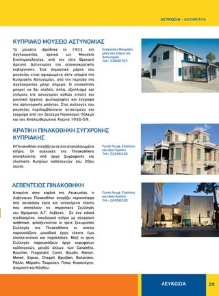 ΛΕΥΚΩΣΙΑ 29
Ευάγγελου Φλωράκη,
μέσα στο κτήριο της
Αστυνομίας
Τηλ.: 22808793
Γωνία Λεωφ. Στασίνου
και οδού Kρήτης
Τηλ.: 22458228
Γωνία Λεωφ. Στασίνου
και οδού Kρήτης
Τηλ.: 22458228
Το μουσείο ιδρύθηκε το 1933, επί
Αγγλοκρατίας, αρχικά ως Μουσείο
Εγκληματολογίας, από τον τότε Βρετανό
Αρχηγό Αστυνομίας της αποικιοκρατικής
κυβέρνησης. Ένα σημαντικό μέρος του
μουσείου είναι αφιερωμένο στην ιστορία της
Κυπριακής Αστυνομίας, από την περίοδο της
Αγγλοκρατίας μέχρι σήμερα. Ο επισκέπτης
μπορεί να δει στολές, όπλα, εξοπλισμό και
οχήματα της αστυνομίας καθώς επίσης και
μουσικά όργανα, φωτογραφίες και έγγραφα
της αστυνομικής μπάντας. Στις συλλογές του
μουσείου περιλαμβάνονται αντικείμενα και
έγγραφα από τον Δεύτερο Παγκόσμιο Πόλεμο
και τον Απελευθερωτικό Αγώνα 1955-59.
Η Πινακοθήκη στεγάζεται σε ένα αναπαλαιωμένο
κτήριο. Οι συλλογές της Πινακοθήκης
αποτελούνται από έργα ζωγραφικής και
γλυπτικής Kυπρίων καλλιτεχνών του 20ου
αιώνα.
Κτισμένη στην καρδιά της Λευκωσίας, η
Λεβέντειος Πινακοθήκη στεγάζει περισσότερα
από οκτακόσια έργα και αντικείμενα τέχνης
που αποτελούν τις σημαντικές Συλλογές
του Ιδρύματος Α.Γ. Λεβέντη. Σε ένα ειδικά
σχεδιασμένο, οικολογικό κτήριο με σύγχρονη
αισθητική, φιλοξενούνται οι τρεις ξεχωριστές
Συλλογές της Πινακοθήκης οι οποίες
παρουσιάζουν μοναδικά έργα τέχνης έως
έπιπλα-αντίκες και πορσελάνες. Μαζί οι τρεις
Συλλογές παρουσιάζουν έργα κορυφαίων
καλλιτεχνών, μεταξύ άλλων, των Canaletto,
Boucher, Fragonard, Corot, Boudin, Renoir,
Monet, Signac, Chagall, Βρυζάκη, Βολανάκη,
Ράλλη, Μόραλη, Τσαρούχη, Γκίκα, Κισσονέργη,
Διαμαντή και Κάνθου.
ΚΥΠΡΙΑΚΟ ΜΟΥΣΕΙΟ ΑΣΤΥΝΟΜΙΑΣ
KPATIKH ΠΙΝΑΚΟΘΗΚΗ ΣYΓXPONHΣ
KYΠPIAKHΣ
ΛΕΒΕΝΤΕΙΟΣ ΠΙΝΑΚΟΘΗΚΗ
ΛΕΥΚΩΣΙΑ - AΞΙΟΘΕΑΤΑ
 