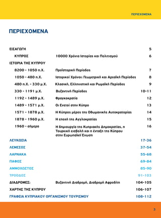 3
ΠΕΡΙΕΧΟΜΕΝΑ
ΠΕΡΙΕΧΟΜΕΝΑ
ΕΙΣΑΓΩΓΗ		 5
	 ΚΥΠΡΟΣ 	 10000 Χρόνια Ιστορίας και Πολιτισμού	 6
ΙΣΤΟΡΙΑ ΤΗΣ ΚΥΠΡΟΥ
	 8200 - 1050 π.Χ. 	 Προϊστορική Περίοδος 7
	 1050 - 480 π.Χ.	 Ιστορικοί Χρόνοι: Γεωμετρική και Αρχαϊκή Περίοδος 8
	 480 π.Χ. - 330 μ.Χ. Κλασική, Ελληνιστική και Ρωμαϊκή Περίοδος	 9
	 330 - 1191 μ.Χ. Βυζαντινή Περίοδος	 10-11
	 1192 - 1489 μ.Χ. Φραγκοκρατία	 12
	 1489 - 1571 μ.Χ. Οι Ενετοί στην Κύπρο	 13
	 1571 - 1878 μ.Χ. Η Κύπρος μέρος της Οθωμανικής Αυτοκρατορίας	 14
	 1878 - 1960 μ.Χ.	 Η εποχή της Αγγλοκρατίας	 15
	 1960 - σήμερα	 	 16
ΛΕΥΚΩΣΙΑ		 17-36
ΛΕΜΕΣΟΣ 		 37-54
ΛΑΡΝΑΚΑ		 55-68
ΠΑΦΟΣ		 69-84
ΑΜΜΟΧΩΣΤΟΣ 		 85-90
ΤΡΟΟΔΟΣ		 91-103
ΔΙΑΔΡΟΜΕΣ:	 Βυζαντινή Διαδρομή, Διαδρομή Αφροδίτη	 104-105
ΧΑΡΤΗΣ ΤΗΣ ΚΥΠΡΟΥ		 106-107
ΓΡΑΦΕΙΑ ΚΥΠΡΙΑΚΟΥ ΟΡΓΑΝΙΣΜΟΥ ΤΟΥΡΙΣΜΟΥ	 108-112
Η δημιουργία της Κυπριακής Δημοκρατίας, η
Τουρκική εισβολή και η ένταξη της Κύπρου
στην Ευρωπαϊκή Ένωση
 