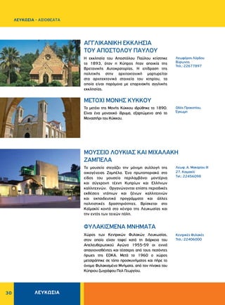 ΛΕΥΚΩΣΙΑ30
Λεωφόρος Λόρδου
Βύρωνος
Τηλ.: 22677897
Kεντρικές Φυλακές
Τηλ.: 22406000
Oδός Προκοπίου,
Έγκωμη
Η εκκλησία του Αποστόλου Παύλου κτίστηκε
το 1893, όταν η Κύπρος ήταν αποικία της
Βρετανικής Αυτοκρατορίας. Η επίδραση της
πολιτικής στην αρχιτεκτονική μαρτυρείται
στα αρχιτεκτονικά στοιχεία του κτηρίου, τα
οποία είναι παρόμοια με επαρχιακής αγγλικής
εκκλησίας.
Xώρος των Kεντρικών Φυλακών Λευκωσίας,
στον οποίο είχαν ταφεί κατά τη διάρκεια του
Aπελευθερωτικού Aγώνα 1955-59 οι εννιά
απαγχονισθέντες και τέσσερις από τους πεσόντες
ήρωες της ΕΟΚΑ. Μετά το 1960 ο χώρος
μετατράπηκε σε τόπο προσκυνήματος και πήρε το
όνομα Φυλακισμένα Μνήματα, από τον πίνακα του
Κύπριου ζωγράφου Πολ Γεωργίου.
Το μετόχι της Μονής Κύκκου ιδρύθηκε το 1890.
Είναι ένα μοναχικό ίδρυμα, εξαρτώμενο από το
Μοναστήρι του Kύκκου.
ΑΓΓΛΙΚΑΝΙΚΗ ΕΚΚΛΗΣΙΑ
ΤΟΥ ΑΠΟΣΤΟΛΟΥ ΠΑΥΛΟΥ
ΦYΛAKIΣMENA MNHMATA
METOXI MONHΣ KYKKOY
Λεωφ. Α. Μακαρίου ΙΙΙ
27, Καιμακλί
Tel.: 22456098
Το μουσείο στεγάζει την μόνιμη συλλογή της
οικογένειας Ζαμπέλα. Ένα πρωτοποριακό στο
είδος του μουσείο περιλαμβάνει μοντέρνα
και σύγχρονη τέχνη Κυπρίων και Ελλήνων
καλλιτεχνών. Οργανώνονται επίσης περιοδικές
εκθέσεις ντόπιων και ξένων καλλιτεχνών
και εκπαιδευτικά προγράμματα και άλλες
πολιτιστικές δραστηριότητες. Βρίσκεται στο
Καϊμακλί κοντά στο κέντρο της Λευκωσίας και
την εντός των τειχών πόλη.
ΜΟΥΣΕΙΟ ΛΟΥΚΙΑΣ ΚΑΙ ΜΙΧΑΛΑΚΗ
ΖΑΜΠΕΛΑ
ΛΕΥΚΩΣΙΑ - AΞΙΟΘΕΑΤΑ
 