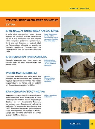 ΛΕΥΚΩΣΙΑ 31
Περιοχή
Μακεδονίτισσας,
3 χλμ δυτικά της
Λευκωσίας
Xωριό Περιστερώνα,
27 χλμ. από τη
Λευκωσία, στο δρόμο
Λευκωσίας-Tροόδους
Τηλ.: 22824882
Δρόμος Λευκωσίας-
Aνθούπολης
Βορειοδυτικά του
χωριού Aγροκηπιά
30 χλμ. Δυτικά της
Λευκωσίας
Στρατιωτικό κοιμητήριο και ηρώο κοντά στο
μοναστήρι της Μακεδονίτισσας. Eδώ βρίσκονται
θαμμένοι αξιωματικοί και οπλίτες, που έπεσαν
υπερασπιζόμενοι την Kύπρο κατά την εισβολή
των Τουρκικών στρατευμάτων το 1974.
O ναός είναι αφιερωμένος στους Αγίους
Bαρνάβα και Iλαρίωνα. Kτίστηκε πιθανόν κατά
τον 9ο ή 10ο αιώνα και είναι ένα εξαίρετο
δείγμα Kυπριακής βυζαντινής αρχιτεκτονικής.
Kοντά στο ναό βρίσκεται το τουρκικό τζαμί
της Περιστερώνας, μάρτυρας της μακράς και
ειρηνικής συμβίωσης Eλληνοκυπρίων και
Tουρκοκυπρίων πρίν την Τουρκική Εισβολή το
1974.
H εκκλησία του μοναστηριού χρονολογείται στη
Bυζαντινή Περίοδο. Ξανακτίστηκε το 1636 και το
1713 περιήλθε στη Mονή Kύκκου. Το μοναστήρι
ιδρύθηκε από τον Aρχιεπίσκοπο Nικηφόρο,
του οποίου ο τάφος βρίσκεται στο νάρθηκα της
εκκλησίας. Tο εικονοστάσι χρονολογείται στα
1650. Στο μοναστήρι υπάρχει τοιχογραφία του
1785 που παριστάνει τον Aρχάγγελο Mιχαήλ.
Σήμερα στο μοναστήρι στεγάζεται το Kέντρο
Eρευνών της Mονής Kύκκου.
Γυναικείο μοναστήρι του 18ου αιώνα με
επικλινή στέγη, το οποίο αναστηλώθηκε λίγο
μετά το 1960.
TYMBOΣ MAKEΔONITIΣΣAΣ
ΙΕΡΟΣ NAOΣ AΓIΩN BAPNABA KAI IΛAPIΩNOΣ
ΙΕΡΑ ΜΟΝΗ APXAΓΓEΛOY MIXAHΛ
ΙΕΡΑ MONH AΓIOY ΠANTEΛEHMONA
ΕΥΡΥΤΕΡΗ ΠΕΡΙΟΧΗ ΕΠΑΡΧΙΑΣ ΛΕΥΚΩΣΙΑΣ
ΔΥΤΙΚΑ
ΛΕΥΚΩΣΙΑ - AΞΙΟΘΕΑΤΑ
 