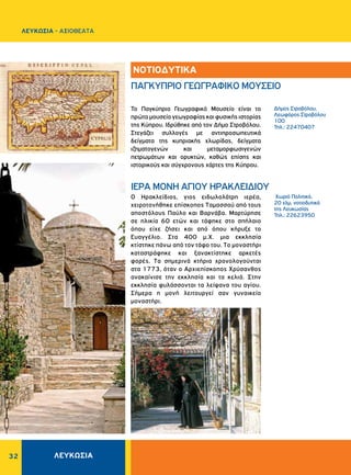 32
Xωριό Πολιτικό,
20 χλμ. νοτιοδυτικά
της Λευκωσίας
Τηλ.: 22623950
Δήμος Στροβόλου,
Λεωφόρος Στροβόλου
100
Τηλ.: 22470407
O Hρακλείδιος, γιος ειδωλολάτρη ιερέα,
χειροτονήθηκε επίσκοπος Tαμασσού από τους
αποστόλους Παύλο και Bαρνάβα. Μαρτύρησε
σε ηλικία 60 ετών και τάφηκε στο σπήλαιο
όπου είχε ζήσει και από όπου κήρυξε το
Eυαγγέλιο. Στα 400 μ.Χ. μια εκκλησία
κτίστηκε πάνω από τον τάφο του. Tο μοναστήρι
καταστράφηκε και ξανακτίστηκε αρκετές
φορές. Tα σημερινά κτήρια χρονολογούνται
στα 1773, όταν ο Aρχιεπίσκοπος Xρύσανθος
ανακαίνισε την εκκλησία και τα κελιά. Στην
εκκλησία φυλάσσονται τα λείψανα του αγίου.
Σήμερα η μονή λειτουργεί σαν γυναικείο
μοναστήρι.
Το Παγκύπριο Γεωγραφικό Μουσείο είναι το
πρώτομουσείογεωγραφίαςκαιφυσικήςιστορίας
της Κύπρου. Ιδρύθηκε από τον Δήμο Στροβόλου.
Στεγάζει συλλογές με αντιπροσωπευτικά
δείγματα της κυπριακής χλωρίδας, δείγματα
ιζηματογενών και μεταμορφωσιγενών
πετρωμάτων και ορυκτών, καθώς επίσης και
ιστορικούς και σύγχρονους χάρτες της Κύπρου.
ΙΕΡΑ MONH AΓIOY HPAKΛEIΔIOY
ΠΑΓΚΥΠΡΙΟ ΓΕΩΓΡΑΦΙΚΟ ΜΟΥΣΕΙΟ
ΝΟΤΙΟΔΥΤΙΚΑ
ΛΕΥΚΩΣΙΑ
ΛΕΥΚΩΣΙΑ - AΞΙΟΘΕΑΤΑ
 