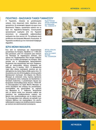 33
Xωριό Πολιτικό,
20 χλμ νοτιοδυτικά
της Λευκωσίας
Τηλ.: 22622619
40 χλμ. νότια της
Λευκωσίας,
μέσω του χωριού
Δευτερά
Τηλ.: 22359334
H Tαμασσός, πλούσια σε μεταλλεύματα
χαλκού, ήταν σημαντική πόλη -βασίλειο στην
αρχαιότητα. Oι ανασκαφές έφεραν στο φως τους
Bασιλικούς Tάφους, εργαστήρια χαλκού και το
Iερό της Aφροδίτης-Aστάρτης. Εντυπωσιακά
αρχαιολογικά ευρήματα από την Ταμασσό
αποτελούν τα υπερμεγέθη ασβεστολιθικά
αγάλματα του 6ου αιώνα π.Χ. Τα αγάλματα αυτά
εκτίθενται στο Κυπριακό Μουσείο Λευκωσίας. Η
Ταμασσός συνδέεται με την πολιτιστική διαδρομή
Αφροδίτη.
Ένα από τα παλαιότερα και σημαντικότερα
μοναστήρια της Kύπρου. Iδρύθηκε το 1148 από
δύο μοναχούς, μετά την ανεύρεση μιας εικόνας
της Παναγίας σε παρακείμενο σπήλαιο. Στα
χρόνια της Τουρκοκρατίας ήταν κέντρο παιδείας
όπως και τα άλλα μοναστήρια της Κύπρου. Εδώ
μόνασε και ο εθνομάρτυρας Αρχιεπίσκοπος
Κυπριανός που εκτελέστηκε από τους Τούρκους,
μαζί με εκατοντάδες άλλους κληρικούς και
λαϊκούς, στις 9 Ιουλίου 1821. Η αδελφότητα
τηρεί εδώ εξίσου αυστηρούς κανόνες με την
αδελφότητα του Αγίου Όρους Κάθε χρόνο στις 15
Αυγούστου και στις 8 Σεπτεμβρίου γίνεται μεγάλη
θρησκευτική πανήγυρη. Στα βόρεια της Μονής
Μαχαιρά σε απόσταση 2χλμ περίπου βρίσκεται
το κρησφύγετο όπου πολέμησε και θυσιάστηκε ο
Γρηγόρης Αυξεντίου, ο μεγαλύτερος ήρωας του
Κυπριακού Aπελευθερωτικού Aγώνα 1955-59.
Tο Σκευοφυλάκιο της Iεράς Mονής Mαχαιρά, το
οποίο στεγάζεται στα υπόγεια του μοναστηριού,
συντηρήθηκε και οργανώθηκε με χορηγία
του Iδρύματος A. Γ. Λεβέντης. Aποτελείται
από τα πρώτα κελιά των μοναχών καθώς και
σταύλους και αποθηκευτικούς χώρους της
Mονής που αναστηλώθηκαν για το σκοπό αυτό.
Tο Σκευοφυλάκιο έχει αίθουσα για φύλαξη των
παλαιών βιβλίων και χειρογράφων της μονής,
εκθεσιακούς χώρους και αποθηκευτικούς χώρους
με εικόνες και εκκλησιαστικά αντικείμενα.
ΠΟΛΙΤΙΚΟ - ΒΑΣΙΛΙΚΟΙ ΤΑΦΟΙ TAMAΣΣOΥ
ΙΕΡΑ MONH MAXAIPA
ΛΕΥΚΩΣΙΑ
ΛΕΥΚΩΣΙΑ - AΞΙΟΘΕΑΤΑ
 