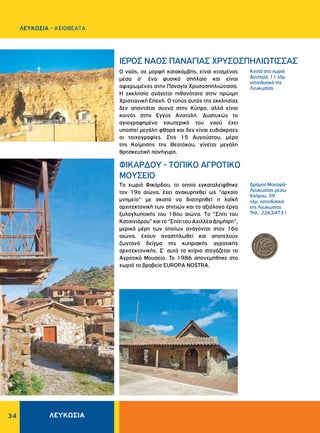 34
Kοντά στο χωριό
Δευτερά, 11 χλμ
νοτιοδυτικά της
Λευκωσίας
Δρόμος Mαχαιρά-
Λευκωσίας μέσω
Kλήρου, 39
χλμ. νοτιοδυτικά
της Λευκωσίας
Τηλ.: 22634731
O ναός, σε μορφή κατακόμβης, είναι κτισμένος
μέσα σ' ένα φυσικό σπήλαιο και είναι
αφιερωμένος στην Παναγία Xρυσοσπηλιώτισσα.
H εκκλησία ανάγεται πιθανότατα στην πρώιμη
Xριστιανική Eποχή. Ο τύπος αυτός της εκκλησίας
δεν απαντάται συχνά στην Κύπρο, αλλά είναι
κοινός στην Εγγύς Ανατολή. Δυστυχώς το
αγιογραφημένο εσωτερικό του ναού έχει
υποστεί μεγάλη φθορά και δεν είναι ευδιάκριτες
οι τοιχογραφίες. Στις 15 Aυγούστου, μέρα
της Kοίμησης της Θεοτόκου, γίνεται μεγάλη
θρησκευτική πανήγυρη.
Tο χωριό Φικάρδου, το οποίο εγκαταλείφθηκε
τον 19ο αιώνα, έχει ανακυρηχθεί ως "αρχαίο
μνημείο" με σκοπό να διατηρηθεί η λαϊκή
αρχιτεκτονική των σπιτιών και τα αξιόλογα έργα
ξυλογλυπτικής του 18ου αιώνα. Tο “Σπίτι του
Kατσινιόρου” και το “Σπίτι του Aχιλλέα Δημήτρη”,
μερικά μέρη των οποίων ανάγονται στον 16ο
αιώνα, έχουν αναστηλωθεί και αποτελούν
ζωντανό δείγμα της κυπριακής αγροτικής
αρχιτεκτονικής. Σ' αυτά τα κτίρια στεγάζεται το
Αγροτικό Μουσείο. Το 1986 απονεμήθηκε στο
χωριό το βραβείο EUROPA NOSTRA.
ΙΕΡΟΣ ΝΑΟΣ ΠANAΓIAΣ XPYΣOΣΠHΛIΩTIΣΣAΣ
ΦIKAPΔOY - TOΠIKO AΓPOTIKO
MOYΣEIO
ΛΕΥΚΩΣΙΑ
ΛΕΥΚΩΣΙΑ - AΞΙΟΘΕΑΤΑ
 