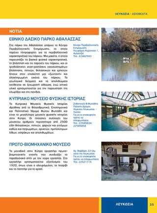 35
Κέντρο Περιβαλλοντικής
Ενημέρωσης
Λεωφόρος Κερύνειας 1,
Αγλαντζιά
Τηλ.: 22462943
Ζυθοποιεία Φ.Φωτιάδης
Παλαιός Δρόμος
Λεμεσού Λευκωσίας -
Λατσιά
Για να το επισκεφτείτε
πρέπει να
τηλεφωνήσετε:
Τηλ.: 22585834,
22585858
Αγ. Βαρβάρα, 22 χλμ.
νότια της Λευκωσίας
Για να το επισκεφτείτε
πρέπει να τηλεφωνήσετε
Τηλ.: 22521715
Στο πάρκο της Αθαλάσσας υπάρχει το Κέντρο
Περιβαλλοντικής Ενημέρωσης, το οποίο
παρέχει πληροφορίες για τα περιβαλλοντικά
χαρακτηριστικά του πάρκου. Μια μακέτα, η οποία
παρουσιάζει τα βασικά φυσικά χαρακτηριστικά,
τη βλάστηση και τις παροχές του πάρκου, και οι
τρισδιάστατες ανα­π·­ραστάσεις οικοσυστημάτων
βλάστησης, πτηνών, θηλαστικών και ερπετών
δίνουν στον επισκέπτη μια «ζωντανή» και
ολοκληρωμένη εικόνα του πάρκου. Τα
γεωλογικά δείγματα και τα απολιθώματα
εκτίθενται σε ξεχωριστή αίθουσα, ενώ οπτικό
υλικό χρησιμοποιείται για την παρουσίαση της
χλωρίδας και της πανίδας.
Το Κυπριακό Μουσείο Φυσικής Ιστορίας
ιδρύθηκε από το Φιλανθρωπικό, Επιστημονικό
και Πολιτιστικό Ίδρυμα Φώτου Φωτιάδη και
είναι το μεγαλύτερο μουσείο φυσικής ιστορίας
στην Κύπρο. Οι πλούσιες συλλογές του
μουσείου αριθμούν περισσότερα από 2500
είδη θηλαστικών, πτηνών, ψαριών και εντόμων
καθώς και πετρωμάτων, ορυκτών, ημιπολύτιμων
λίθων, οστράκων και απολιθωμάτων.
Το μοναδικό στην Κύπρο εργαστήρι πρωτο-
βιομηχανικής εποχής που συνδυάζει το
παραδοσιακό σπίτι με τον χώρο εργασίας. Στο
εργαστήρι χρησι­μοποιείται εξοπλισμός του
1920, όπως είναι ο αλευρόμυλος, το λιοτρίβι
και το πατητήρι για το κρασί.
­­­­­ΕΘΝΙΚΟ ΔΑΣΙΚΟ ΠΑΡΚΟ ΑΘΑΛΑΣΣΑΣ
ΚΥΠΡΙΑΚΟ ΜΟΥΣΕΙΟ ΦΥΣΙΚΗΣ ΙΣΤΟΡΙΑΣ
ΠΡΩΤΟ-ΒΙΟΜΗΧΑΝΙΚΟ ΜΟΥΣΕΙΟ
ΝΟΤΙΑ
ΛΕΥΚΩΣΙΑ
ΛΕΥΚΩΣΙΑ - AΞΙΟΘΕΑΤΑ
 