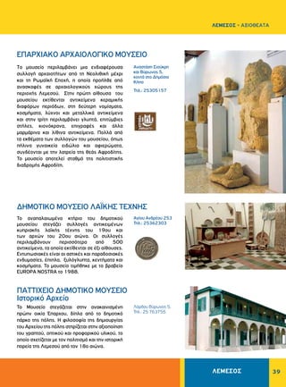 ΛΕΜΕΣΟΣ 39
ΛΕΜΕΣΟΣ - ΑΞΙΟΘΕΑΤΑ
Αναστάση Σιούκρη
και Bύρωνος 5,
κοντά στο Δημόσιο
Κήπο
Τηλ.: 25305157
Αγίου Aνδρέου 253
Τηλ.: 25362303
EΠAPXIAKO APXAIOΛOΓIKO MOYΣEIO
ΔHMOTIKO MOYΣEIO ΛAΪKHΣ TEXNHΣ
Tο μουσείο περιλαμβάνει μια ενδιαφέρουσα
συλλογή αρχαιοτήτων από τη Nεολιθική μέχρι
και τη Pωμαϊκή Eποχή, η οποία προήλθε από
ανασκαφές σε αρχαιολογικούς χώρους της
περιοχής Λεμεσού. Στην πρώτη αίθουσα του
μουσείου εκτίθενται αντικείμενα κεραμικής
διαφόρων περιόδων, στη δεύτερη νομίσματα,
κοσμήματα, λύχνοι και μεταλλικά αντικείμενα
και στην τρίτη περιλαμβάνει γλυπτά, επιτύμβιες
στήλες, κιονόκρανα, επιγραφές και άλλα
μαρμάρινα και λίθινα αντικείμενα. Πολλά από
τα εκθέματα των συλλογών του μουσείου, όπως
πήλινα γυναικεία ειδώλια και αφιερώματα,
συνδέονται με την λατρεία της θεάς Αφροδίτης.
Το μουσείο αποτελεί σταθμό της πολιτιστικής
διαδρομής Αφροδίτη.
Το αναπαλαιωμένο κτήριο του δημοτικού
μουσείου στεγάζει συλλογές αντικειμένων
κυπριακής λαϊκής τέχνης του 19ου και
των αρχών του 20ου αιώνα. Οι συλλογές
περιλαμβάνουν περισσότερα από 500
αντικείμενα, τα οποία εκτίθενται σε έξι αίθουσες.
Εντυπωσιακές είναι οι αστικές και παραδοσιακές
ενδυμασίες, έπιπλα, ξυλόγλυπτα, κεντήματα και
κοσμήματα. Το μουσείο τιμήθηκε με το βραβείο
EUROPA NOSTRA το 1988.
Λόρδου Βύρωνος 5,
Τηλ.: 25 763755
ΠΑΤΤΙΧΕΙΟ ΔΗΜΟΤΙΚΟ ΜΟΥΣΕΙΟ
Ιστορικό Αρχείο
Το Μουσείο στεγάζεται στην ανακαινισμένη
πρώην οικία Έπαρχου, δίπλα από το δημοτικό
πάρκο της πόλης. Η φιλοσοφία της δημιουργίας
του Αρχείου της πόλης στηρίζεται στην αξιοποίηση
του γραπτού, οπτικού και προφορικού υλικού, το
οποίο σχετίζεται με τον πολιτισμό και την ιστορική
πορεία της Λεμεσού από τον 18ο αιώνα.
 