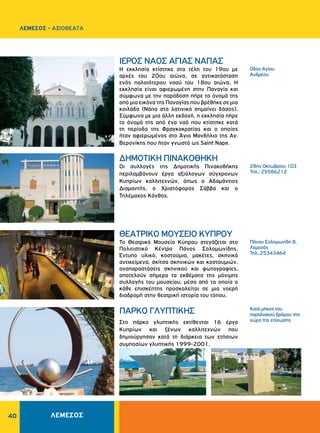 40
Οδός Αγίου
Ανδρέου
28ης Oκτωβρίου 103
Τηλ.: 25586212
Πάνου Σολομωνίδη 8,
Λεμεσός
Τηλ.:25343464
Κατά μήκος του
παραλιακού δρόμου στο
χώρο της επίχωσης
ΙΕΡΟΣ ΝΑΟΣ ΑΓΙΑΣ ΝΑΠΑΣ
ΔHMOTIKH ΠINAKOΘHKH
ΘΕΑΤΡΙΚΌ ΜΟΥΣΕΊΟ ΚΎΠΡΟΥ
ΠΑΡΚΟ ΓΛΥΠΤΙΚΗΣ
Η εκκλησία κτίστηκε στα τέλη του 19ου με
αρχές του 20ου αιώνα, σε αντικατάσταση
ενός παλαιότερου ναού του 18ου αιώνα. Η
εκκλησία είναι αφιερωμένη στην Παναγία και
σύμφωνα με την παράδοση πήρε το όνομά της
από μια εικόνα της Παναγίας που βρέθηκε σε μια
κοιλάδα (Νάπα στα λατινικά σημαίνει δάσος).
Σύμφωνα με μια άλλη εκδοχή, η εκκλησία πήρε
το όνομά της από ένα ναό που κτίστηκε κατά
τη περίοδο της Φραγκοκρατίας και ο οποίος
ήταν αφιερωμένος στο Άγιο Μανδήλιο της Αγ.
Βερονίκης που ήταν γνωστό ως Saint Nape.
Οι συλλογές της Δημοτικής Πινακοθήκης
περιλαμβάνουν έργα αξιόλογων σύγχρονων
Kυπρίων καλλιτεχνών, όπως ο Αδαμάντιος
Διαμαντής, ο Χριστόφορος Σάββα και ο
Τηλέμαχος Κάνθος.
Το Θεατρικό Μουσείο Κύπρου στεγάζεται στο
Πολιτιστικό Κέντρο Πάνος Σολομωνίδης.
Έντυπο υλικό, κοστούµια, µακέτες, σκηνικά
αντικείµενα, σκίτσα σκηνικών και κοστουµιών,
αναπαραστάσεις σκηνικού και φωτογραφίες,
αποτελούν σήµερα τα εκθέµατα της µόνιµης
συλλογής του μουσείου, µέσα από τα οποία ο
κάθε επισκέπτης προσκαλείται σε µια νοερή
διαδροµή στην θεατρική ιστορία του τόπου.
Στο πάρκο γλυπτικής εκτίθενται 16 έργα
Κυπρίων και ξένων καλλιτεχνών που
δημιούργησαν κατά τη διάρκεια των ετήσιων
συμποσίων γλυπτικής 1999-2001.
ΛΕΜΕΣΟΣ - ΑΞΙΟΘΕΑΤΑ
ΛΕΜΕΣΟΣ
 