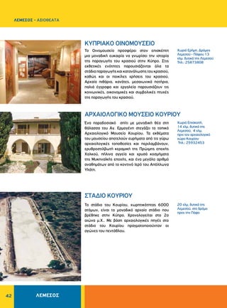 42
Χωριό Ερήμη. Δρόμος
Λεμεσού - Πάφου 13
χλμ. δυτικά της Λεμεσού
Τηλ.: 25873808
Xωριό Eπισκοπή,
14 χλμ. δυτικά της
Λεμεσού, 4 χλμ.
πριν τον αρχαιολογικό
χώρο Κουρίου
Τηλ.: 25932453
20 χλμ. δυτικά της
Λεμεσού, στο δρόμο
προς την Πάφο
ΚΥΠΡΙΑΚΟ ΟΙΝΟΜΟΥΣΕΙΟ
ΑΡΧΑΙΟΛΟΓΙΚΟ MOYΣEIO KOYPIOY
ΣΤΑΔΙΟ ΚΟΥΡΙΟΥ
Το Οινομουσείο προσφέρει στον επισκέπτη
μια μοναδική ευκαιρία να γνωρίσει την ιστορία
της παραγωγής του κρασιού στην Κύπρο. Στις
εκθετικές ενότητες παρουσιάζονται όλα τα
στάδιαπαραγωγήςκαικατανάλωσηςτουκρασιού,
καθώς και οι ποικίλες χρήσεις του κρασιού.
Αρχαία πιθάρια, κανάτες, μεσαιωνικά ποτήρια,
παλιά έγγραφα και εργαλεία παρουσιάζουν τις
κοινωνικές, οικονομικές και συμβολικές πτυχές
της παραγωγής του κρασιού.
Ένα παραδοσιακό σπίτι με μοναδική θέα στη
θάλασσα του Αγ. Ερμογένη στεγάζει το τοπικό
Αρχαιολογικό Μουσείο Κουρίου. Τα εκθέματα
του μουσείου αποτελούν ευρήματα από τις γύρω
αρχαιολογικές τοποθεσίες και περιλαμβάνουν,
ερυθροστιλβωτή κεραμική της Πρώιμης εποχής
Χαλκού, πήλινα αγγεία και χρυσά κοσμήματα
της Μυκηναϊκής εποχής, και ένα μεγάλο αριθμό
αναθημάτων από το κοντινό Ιερό του Απόλλωνα
Υλάτη.
Το στάδιο του Κουρίου, χωρητικότητας 6000
ατόμων, είναι το μοναδικό αρχαίο στάδιο που
βρέθηκε στην Κύπρο. Χρονολογείται στο 2ο
αιώνα μ.Χ.. Με βάση αρχαιολογικές πηγές στο
στάδιο του Κουρίου πραγματοποιούνταν οι
αγώνες του πεντάθλου.
ΛΕΜΕΣΟΣ - ΑΞΙΟΘΕΑΤΑ
ΛΕΜΕΣΟΣ
 