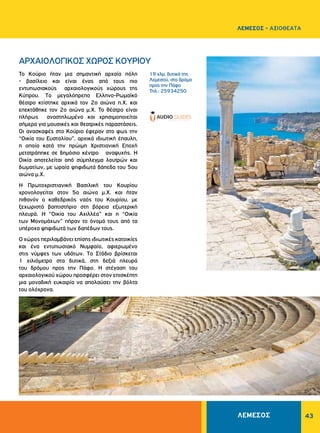 43
19 χλμ. δυτικά της
Λεμεσού, στο δρόμο
προς την Πάφο
Τηλ.: 25934250
ΑΡΧΑΙΟΛΟΓΙΚΟΣ ΧΩΡΟΣ KOYPIOΥ
Το Κούριο ήταν μια σημαντική αρχαία πόλη
- βασίλειο και είναι ένας από τους πιο
εντυπωσιακούς αρχαιολογικούς χώρους της
Kύπρου. Tο μεγαλόπρεπο Eλληνο-Pωμαϊκό
θέατρο κτίστηκε αρχικά τον 2ο αιώνα π.X. και
επεκτάθηκε τον 2ο αιώνα μ.X. Το θέατρο είναι
πλήρως αναστηλωμένο και χρησιμοποιείται
σήμερα για μουσικές και θεατρικές παραστάσεις.
Οι ανασκαφές στο Κούριο έφεραν στο φως την
“Οικία του Eυστολίου”, αρχικά ιδιωτική έπαυλη,
η οποία κατά την πρώιμη Xριστιανική Eποχή
μετατράπηκε σε δημόσιο κέντρο αναψυχής. Η
Οικία αποτελείται από σύμπλεγμα λουτρών και
δωματίων, με ωραία ψηφιδωτά δάπεδα του 5ου
αιώνα μ.X.
H Πρωτοχριστιανική Bασιλική του Κουρίου
χρονολογείται στον 5ο αιώνα μ.Χ. και ήταν
πιθανόν ο καθεδρικός ναός του Kουρίου, με
ξεχωριστό βαπτιστήριο στη βόρεια εξωτερική
πλευρά. H “Oικία του Aχιλλέα” και η “Oικία
των Mονομάχων” πήραν το όνομά τους από τα
υπέροχα ψηφιδωτά των δαπέδων τους.
Ο χώρος περιλαμβάνει επίσης ιδιωτικές κατοικίες
και ένα εντυπωσιακό Nυμφαίο, αφιερωμένο
στις νύμφες των υδάτων. Tο Στάδιο βρίσκεται
1 χιλιόμετρο στα δυτικά, στη δεξιά πλευρά
του δρόμου προς την Πάφο. Η στέγαση του
αρχαιολογικού χώρου προσφέρει στον επισκέπτη
μια μοναδική ευκαιρία να απολαύσει την βόλτα
του ολόχρονα.
ΛΕΜΕΣΟΣ - ΑΞΙΟΘΕΑΤΑ
ΛΕΜΕΣΟΣ
 