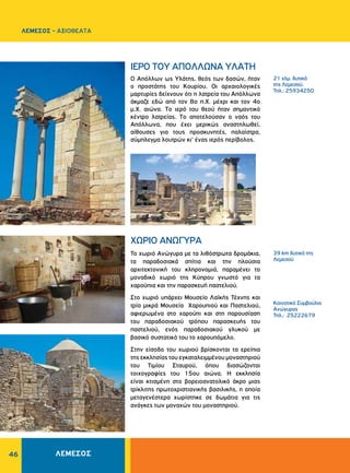 46
21 χλμ. δυτικά
της Λεμεσού.
Τηλ.: 25934250
39 km δυτικά της
Λεμεσού
Κοινοτικό Συμβούλιο
Ανώγυρας
Τηλ.: 25222679
IEPO TOY AΠOΛΛΩNA YΛATH
ΧΩΡΙΟ ΑΝΩΓΥΡΑ
O Aπόλλων ως Yλάτης, θεός των δασών, ήταν
ο προστάτης του Kουρίου. Oι αρχαιολογικές
μαρτυρίες δείχνουν ότι η λατρεία του Aπόλλωνα
άκμαζε εδώ από τον 8ο π.X. μέχρι και τον 4ο
μ.X. αιώνα. Tο ιερό του θεού ήταν σημαντικό
κέντρο λατρείας. Tο αποτελούσαν ο ναός του
Aπόλλωνα, που έχει μερικώς αναστηλωθεί,
αίθουσες για τους προσκυνητές, παλαίστρα,
σύμπλεγμα λουτρών κι’ ένας ιερός περίβολος.
ΛΕΜΕΣΟΣ - ΑΞΙΟΘΕΑΤΑ
ΛΕΜΕΣΟΣ
Το χωριό Ανώγυρα με τα λιθόστρωτα δρομάκια,
τα παραδοσιακά σπίτια και την πλούσια
αρχιτεκτονική του κληρονομιά, παραμένει το
μοναδικό χωριό της Κύπρου γνωστό για τα
χαρούπια και την παρασκευή παστελιού.
Στο χωριό υπάρχει Μουσείο Λαϊκής Τέχνης και
τρία μικρά Μουσεία Χαρουπιού και Παστελιού,
αφιερωμένα στο χαρούπι και στη παρουσίαση
του παραδοσιακού τρόπου παρασκευής του
παστελιού, ενός παραδοσιακού γλυκού με
βασικό συστατικό του το χαρουπόμελο.
Στην είσοδο του χωριού βρίσκονται τα ερείπια
της εκκλησίας του εγκαταλειμμένου μοναστηριού
του Τιμίου Σταυρού, όπου διασώζονται
τοιχογραφίες του 15ου αιώνα. Η εκκλησία
είναι κτισμένη στο βορειοανατολικό άκρο μιας
τρίκλιτης πρωτοχριστιανικής βασιλικής, η οποία
μεταγενέστερα χωρίστηκε σε δωμάτια για τις
ανάγκες των μοναχών του μοναστηριού.
 