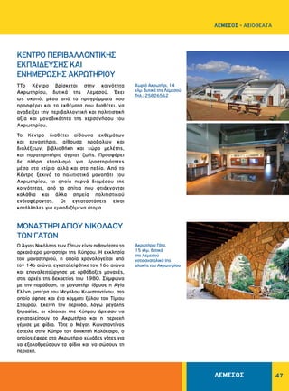 47
Χωριό Ακρωτήρι, 14
χλμ. δυτικά της Λεμεσού
Τηλ.: 25826562
Ακρωτήριο Γάτα,
15 χλμ. δυτικά
της Λεμεσού
νοτιοανατολικά της
αλυκής του Ακρωτηρίου
ΚΕΝΤΡΟ ΠΕΡΙΒΑΛΛΟΝΤΙΚΗΣ
ΕΚΠΑΙΔΕΥΣΗΣ ΚΑΙ
ΕΝΗΜΕΡΩΣΗΣ ΑΚΡΩΤΗΡΙΟΥ
ΜΟΝΑΣΤΗΡΙ ΑΓΙΟΥ ΝΙΚΟΛΑΟΥ
ΤΩΝ ΓΑΤΩΝ
ΤΤο Κέντρο βρίσκεται στην κοινότητα
Ακρωτηρίου, δυτικά της Λεμεσού. Έχει
ως σκοπό, μέσα από τα προγράμματα που
προσφέρει και τα εκθέματα που διαθέτει, να
αναδείξει την περιβαλλοντική και πολιτιστική
αξία και μοναδικότητα της χερσονήσου του
Ακρωτηρίου.
Το Κέντρο διαθέτει αίθουσα εκθεμάτων
και εργαστήριο, αίθουσα προβολών και
διαλέξεων, βιβλιοθήκη και χώρο μελέτης,
και παρατηρητήριο άγριας ζωής. Προσφέρει
δε πλήρη εξοπλισμό για δραστηριότητες
μέσα στο κτίριο αλλά και στο πεδίο. Από το
Κέντρο ξεκινά το πολιτιστικό μονοπάτι του
Ακρωτηρίου, το οποίο περνά διαμέσου της
κοινότητας, από τα σπίτια που φτιάχνονται
καλάθια και άλλα σημεία πολιτιστικού
ενδιαφέροντος. Οι εγκαταστάσεις είναι
κατάλληλες για εμποδιζόμενα άτομα.
Ο Άγιος Νικόλαος των Γάτων είναι πιθανότατα το
αρχαιότερο μοναστήρι της Κύπρου. Η εκκλησία
του μοναστηριού, η οποία χρονολογείται από
τον 14ο αιώνα, εγκαταλείφθηκε τον 16ο αιώνα
και επαναλειτούργησε με ορθόδοξες μοναχές,
στις αρχές της δεκαετίας του 1980. Σύμφωνα
με την παράδοση, το μοναστήρι ίδρυσε η Αγία
Ελένη, μητέρα του Μεγάλου Κωνσταντίνου, στο
οποίο άφησε και ένα κομμάτι ξύλου του Τίμιου
Σταυρού. Εκείνη την περίοδο, λόγω μεγάλης
ξηρασίας, οι κάτοικοι της Κύπρου άρχισαν να
εγκαταλείπουν το Ακρωτήριο και η περιοχή
γέμισε με φίδια. Τότε ο Μέγας Κωνσταντίνος
έστειλε στην Κύπρο τον διοικητή Καλόκαιρο, ο
οποίος έφερε στο Ακρωτήριο χιλιάδες γάτες για
να εξολοθρεύσουν τα φίδια και να σώσουν τη
περιοχή.
ΛΕΜΕΣΟΣ - ΑΞΙΟΘΕΑΤΑ
ΛΕΜΕΣΟΣ
 