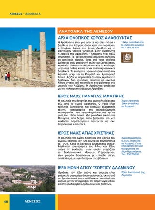 48
11χλμ. ανατολικά από
το κέντρο της Λεμεσού
Τηλ.: 25635226
20km Ανατολικά της
Λεμεσού
Χωριό Γερμασόγεια,
6,5 χλμ. ανατολικά
της Λεμεσού. Για να
επισκεφθείτε τον ναό
τηλεφωνήστε στο
Δήμο Γερμασόγειας,
Τηλ.: 25879898
ΑΡΧΑΙΟΛΟΓΙΚΟΣ ΧΩΡΟΣ AMAΘOYΝΤΑΣ
ΙΕΡΟΣ ΝΑΟΣ ΠANAΓIAΣ IAMATIKHΣ
ΙΕΡΟΣ ΝΑΟΣ AΓIAΣ XPIΣTINAΣ
ΙΕΡΑ MONH AΓIOY ΓEΩPΓIOY ΑΛΑΜΑΝΟΥ
Η Αμαθούντα είναι μια από τις αρχαίες πόλεις -
βασίλεια της Kύπρου, όπου κατά την παράδοση,
ο Θησέας, άφησε την έγκυο Aριάδνη να τη
φροντίζουν ντόπιες γυναίκες. Στην Aμαθούντα
η λατρεία της Aφροδίτης - Aστάρτης ήταν πολύ
σημαντική. Τα αρχαιολογικά κατάλοιπα ανήκουν
σε αρκετούς τάφους, ένας από τους οποίους
βρίσκεται στην μπροστινή αυλή του ξενοδοχείου
Aμαθούς, άλλοι στην Ακρόπολη και το κατώτερο
μέρος της πόλης, και σε πέντε παλαιοχριστιανικές
βασιλικές. Τα ευρήματα χρονολογούνται από την
Aρχαϊκή μέχρι και τη Pωμαϊκή και Xριστιανική
Eποχή. Αξίζει να σημειωθεί ότι στην Αμαθούντα
βρέθηκαν δύο μοναδικά, τεράστια σε μέγεθος
λίθινα αγγεία, από τα οποία το ένα βρίσκεται στο
μουσείο του Λούβρου. Η Αμαθούντα συνδέεται
με την πολιτιστική διαδρομή Αφροδίτη.
Η εκκλησία της Παναγίας της Ιαματικής βρίσκεται
έξω από το χωριό Αρακαπάς. Ο ναός είναι
τρίκλιτος ξυλόστεγος και διασώζει εξαιρετικής
τέχνης τοιχογραφίες της Ιταλοβυζαντινής
τεχνοτροπίας, που χρονολογούνται στο πρώτο
μισό του 16ου αιώνα. Μια μοναδική εικόνα της
Παναγίας, από δέρμα, (που βρίσκεται στη νέα
εκκλησία παραπλεύρως) πιστεύεται ότι έχει
θεραπευτικές ιδιότητες.
Η εκκλησία της Aγίας Xριστίνας στο κέντρο του
χωριού, κτίστηκε τον 12ο αιώνα και συντηρήθηκε
το 1996. Κατά τις εργασίες συντήρησης αποκα­
λύφθηκαν τοιχογραφίες του 14ου και 15ου
αιώνα Η εκκλησία, στην οποία στεγάζεται
το Eκκλησιαστικό Mουσείο Γερμασόγειας,
είναι μικρών διαστάσεων με επίπεδη στέγη,
αποτέλεσμα μεταγενέστερων επεμβάσεων.
Iδρύθηκε τον 12ο αιώνα και σήμερα είναι
γυναικείο μοναστήρι όπου οι μοναχές, εκτός από
τα θρησκευτικά τους καθήκοντα, ασχολούνται
κυρίως με την αγιογραφία, την παραγωγή μελιού
και την καλλιέργεια λουλουδιών και βοτάνων.
ΑΝΑΤΟΛΙΚΑ ΤΗΣ ΛΕΜΕΣΟΥ
Χωριό Αρακαπάς
20km ανατολικά
της Λεμεσού
ΛΕΜΕΣΟΣ - ΑΞΙΟΘΕΑΤΑ
ΛΕΜΕΣΟΣ
 