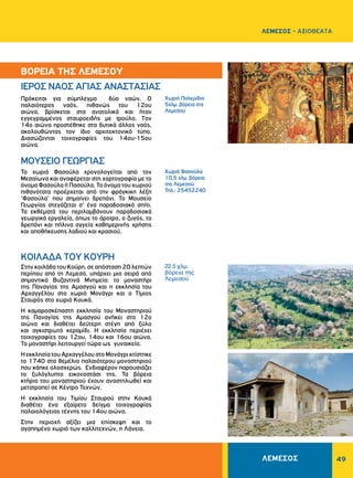 49
Χωριό Πολεμίδια
5χλμ. βόρεια της
Λεμεσού
22.5 χλμ.
βόρεια της
Λεμεσού
Χωριό Φασούλα
10,5 χλμ. βόρεια
της Λεμεσού
Τηλ.: 25452240
ΙΕΡΟΣ ΝΑΟΣ AΓIAΣ ANAΣTAΣIAΣ
ΜΟΥΣΕΙΟ ΓΕΩΡΓΙΑΣ
KOIΛAΔA TOY KOYPH
Πρόκειται για σύμπλεγμα δύο ναών. O
παλαιότερος ναός, πιθανώς του 12ου
αιώνα, βρίσκεται στα ανατολικά και ήταν
εγγεγραμμένος σταυροειδής με τρούλο. Tον
14ο αιώνα προστέθηκε στα δυτικά άλλος ναός,
ακολουθώντας τον ίδιο αρχιτεκτονικό τύπο.
Διασώζονται τοιχογραφίες του 14ου-15ου
αιώνα.
Το χωριό Φασούλα χρονολογείται από τον
Μεσαίωνα και αναφέρεται στη χαρτογραφία με το
όνομα Φασούλα ή Πασούλα. Το όνομα του χωριού
πιθανότατα προέρχεται από την φράγκικη λέξη
‘Φασούλα’ που σημαίνει δρεπάνι. Το Μουσείο
Γεωργίας στεγάζεται σ’ ένα παραδοσιακό σπίτι.
Τα εκθέματά του περιλαμβάνουν παραδοσιακά
γεωργικά εργαλεία, όπως το άροτρο, ο ζυγός, το
δρεπάνι και πήλινα αγγεία καθημερινής χρήσης
και αποθήκευσης λαδιού και κρασιού.
Στην κοιλάδα του Κούρη, σε απόσταση 20 λεπτών
περίπου από τη Λεμεσό, υπάρχει μια σειρά από
σημαντικά Βυζαντινά Μνημεία: το μοναστήρι
της Παναγίας της Αμασγού και η εκκλησία του
Αρχαγγέλου στο χωριό Μονάγρι και ο Τίμιος
Σταυρός στο χωριό Κουκά.
Η καμαροσκέπαστη εκκλησία του Μοναστηριού
της Παναγίας της Αμασγού ανήκει στο 12ο
αιώνα και διαθέτει δεύτερη στέγη από ξύλο
και αγκιστρωτό κεραμίδι. Η εκκλησία περιέχει
τοιχογραφίες του 12ου, 14ου και 16ου αιώνα.
Το μοναστήρι λειτουργεί τώρα ως γυναικείο.
ΗεκκλησίατουΑρχαγγέλουστοΜονάγρικτίστηκε
το 1740 στα θεμέλια παλαιότερου μοναστηριού
που κάηκε ολοσχερώς. Ενδιαφέρον παρουσιάζει
το ξυλόγλυπτο εικονοστάσι της. Τα βόρεια
κτήρια του μοναστηριού έχουν αναστηλωθεί και
μετατραπεί σε Κέντρο Τεχνών.
Η εκκλησία του Τιμίου Σταυρού στην Κουκά
διαθέτει ένα εξαίρετο δείγμα τοιχογραφίας
παλαιολόγειας τέχνης του 14ου αιώνα.
Στην περιοχή αξίζει μια επίσκεψη και το
αγαπημένο χωριό των καλλιτεχνών, η Λάνεια.
ΒΟΡEIΑ ΤΗΣ ΛΕΜΕΣΟΥ
ΛΕΜΕΣΟΣ - ΑΞΙΟΘΕΑΤΑ
ΛΕΜΕΣΟΣ
 