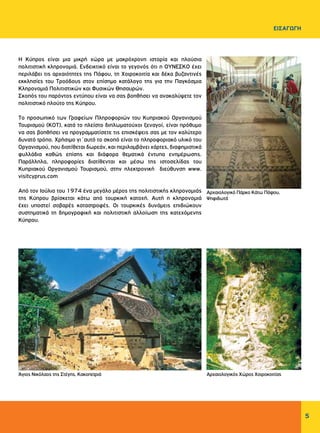 5
ΕΙΣΑΓΩΓΗ
H Κύπρος είναι μια μικρή χώρα με μακρόχρονη ιστορία και πλούσια
πολιτιστική κληρονομιά. Ενδεικτικό είναι το γεγονός ότι η OYNEΣKO έχει
περιλάβει τις αρχαιότητες της Πάφου, τη Xοιροκοιτία και δέκα βυζαντινές
εκκλησίες του Tροόδους στον επίσημο κατάλογο της για την Παγκόσμια
Κληρονομιά Πολιτιστικών και Φυσικών Θησαυρών.
Σκοπός του παρόντος εντύπου είναι να σας βοηθήσει να ανακαλύψετε τον
πολιτιστικό πλούτο της Kύπρου.
Tο προσωπικό των Γραφείων Πληροφοριών του Κυπριακού Οργανισμού
Τουρισμού (ΚΟΤ), κατά το πλείστο διπλωματούχοι ξεναγοί, είναι πρόθυμο
να σας βοηθήσει να προγραμματίσετε τις επισκέψεις σας με τον καλύτερο
δυνατό τρόπο. Χρήσιμο γι΄αυτό το σκοπό είναι το πληροφοριακό υλικό του
Οργανισμού, που διατίθεται δωρεάν, και περιλαμβάνει χάρτες, διαφημιστικά
φυλλάδια καθώς επίσης και διάφορα θεματικά έντυπα ενημέρωσης.
Παράλληλα, πληροφορίες διατίθενται και μέσω της ιστοσελίδας του
Κυπριακού Οργανισμού Τουρισμού, στην ηλεκτρονική διεύθυνση www.
visitcyprus.com
Aπό τον Ιούλιο του 1974 ένα μεγάλο μέρος της πολιτιστικής κληρονομιάς
της Kύπρου βρίσκεται κάτω από τουρκική κατοχή. Αυτή η κληρονομιά
έχει υποστεί σοβαρές καταστροφές. Οι τουρκικές δυνάμεις επιδιώκουν
συστηματικά τη δημογραφική και πολιτιστική αλλοίωση της κατεχόμενης
Kύπρου.
Αρχαιολογικό Πάρκο Κάτω Πάφου,
Ψηφιδωτά
Άγιος Νικόλαος της Στέγης, Κακοπετριά Αρχαιολογικός Χώρος Χοιροκοιτίας
 