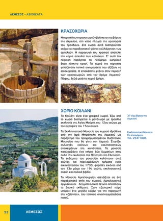 52
Εκκλησιαστικό Μουσείο
Για επισκέψεις,
Τηλ.: 25471008,
ΚΡΑΣΟΧΩΡΙΑ
ΧΩΡΙΟ ΚΟΙΛΑΝΙ
Ηπεριοχήτωνκρασοχωριώνβρίσκεταισταβόρεια
της Λεμεσού, στη νότια πλευρά της οροσειράς
του Τροόδους. Στα χωριά αυτά διατηρούνται
ακόμα οι παραδοσιακοί τρόποι καλλιέργειας των
αμπελιών. Η παραγωγή του κρασιού αποτελεί
την κύρια ασχολία των κατοίκων. Σ’ αυτή την
περιοχή παράγεται το περίφημο κυπριακό
ξηρό κόκκινο κρασί. Τα χωριά της περιοχής
φιλοξενούν τοπικά οινομουσεία που αξίζουν να
επισκεφτείτε. Ο επισκέπτης φτάνει στην περιοχή
των κρασοχωριών από τον δρόμο Λεμεσού-
Πάφου, δεξιά μετά το χωριό Ερήμη.
Το Κοιλάνι είναι ένα γραφικό χωριό. Έξω από
το χωριό διατηρείται η μονόχωρη με τρούλλο
εκκλησία της Αγίας Μαύρης του 12ου αιώνα, με
τοιχογραφίες του 15ου αιώνα.
Το Εκκλησιαστικό Μουσείο του χωριού ιδρύθηκε
από την Ιερά Μητρόπολη της Λεμεσού ως
παράρτημα του προγραμματισμένου Βυζαντινού
Μουσείου που θα γίνει στη Λεμεσό. Στεγάζει
συλλογές εικόνων και εκκλησιαστικών
αντικειμένων της κοινότητας. Το μουσείο
καταλαμβάνει ένα κτήριο δύο δωματίων στην
αυλή της εκκλησίας της Παναγίας της Ελεούσας.
Τα εκθέματα του μουσείου καλύπτουν επτά
αιώνες και περιλαμβάνουν τμήματα ενός
εικονοστασίου του 1735, φορητές εικόνες από
τον 13ο μέχρι τον 19ο αιώνα, εκκλησιαστικά
σκεύη και παλαιά βιβλία.
Το Μουσείο Αμπελουργίας στεγάζεται σε ένα
παραδοσιακό σπίτι του χωριού. Αμπελουργικά
εργαλεία και δείγματα λαϊκής τέχνης αποτελούν
τα βασικά εκθέματα. Στον εξωτερικό χώρο
υπάρχει ένα μεγάλο καζάνι για την παραγωγή
της «ζιβανίας», του τοπικού οινοπνευματώδους
ποτού.
37 χλμ βόρεια της
Λεμεσού
ΛΕΜΕΣΟΣ - ΑΞΙΟΘΕΑΤΑ
ΛΕΜΕΣΟΣ
 