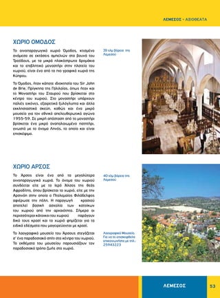 53
39 χλμ βόρεια της
Λεμεσού
40 χλμ βόρεια της
Λεμεσού
Λαογραφικό Μουσείο.
Για να το επισκεφθείτε
επικοινωνήστε με τηλ.:
25943223
ΧΩΡΙΟ ΟΜΟΔΟΣ
ΧΩΡΙΟ ΑΡΣΟΣ
Το οινοπαραγωγικό χωριό Όμοδος, κτισμένο
ανάμεσα σε εκτάσεις αμπελιών στα βουνά του
Τροόδους, με τα μικρά πλακόστρωτα δρομάκια
και το επιβλητικό μοναστήρι στην πλατεία του
χωριού, είναι ένα από τα πιο γραφικά χωριά της
Κύπρου.
Το Όμοδος, ήταν κάποτε ιδιοκτησία του Sir John
de Brie, Πρίγκηπα της Γαλιλαίας, όπως ήταν και
το Μοναστήρι του Σταυρού που βρίσκεται στο
κέντρο του χωριού. Στο μοναστήρι υπάρχουν
παλιές εικόνες, εξαιρετικά ξυλόγλυπτα και άλλα
εκκλησιαστικά σκεύη, καθώς και ένα μικρό
μουσείο για τον εθνικό απελευθερωτικό αγώνα
1955-59. Σε μικρή απόσταση από το μοναστήρι
βρίσκεται ένα μικρό αναπαλαιωμένο πατητήρι,
γνωστό με το όνομα Ληνός, το οποίο και είναι
επισκέψιμο.
Το Άρσος είναι ένα από τα μεγαλύτερα
οινοπαραγωγικά χωριά. Το όνομα του χωριού
συνδέεται είτε με το Ιερό Άλσος της θεάς
Αφροδίτης, όπου βρίσκεται το χωριό, είτε με την
Αρσινόη στην οποία ο Πτολεμαίος Φιλάδελφος
αφιέρωσε την πόλη. Η παραγωγή κρασιού
αποτελεί βασική ασχολία των κατοίκων
του χωριού από την αρχαιότητα. Σήμερα οι
περισσότεροι κάτοικοι του χωριού παράγουν
δικό τους κρασί και το χωριό φημίζεται για τα
ειδικά εδέσματα που μαγειρεύονται με κρασί.
Το λαογραφικό μουσείο του Άρσους στεγάζεται
σ’ ένα παραδοσιακό σπίτι στο κέντρο του χωριού.
Τα εκθέματα του μουσείου παρουσιάζουν τον
παραδοσιακό τρόπο ζωής στο χωριό.
ΛΕΜΕΣΟΣ - ΑΞΙΟΘΕΑΤΑ
ΛΕΜΕΣΟΣ
 