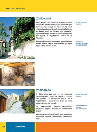 54
ΧΩΡΙΟ ΦΟΙΝΙ
ΧΩΡΙΟ ΒΑΣΑ
Στην “καρδιά” του Τροόδους, ανάμεσα σε δάση
από πεύκα, βρίσκεται ακόμα ένα γραφικό χωριό,
το Φοινί. Σύμφωνα με την παράδοση, το χωριό
πήρε το όνομά του από τον Φράγκο λόρδο Χουάν
ντε Φενιού ή από την ελληνική λέξη “φοίνικας”.
Το χωριό είναι γνωστό για τα περίτεχνα κεραμικά
του αγγεία, τα παραδοσιακά έπιπλα και το
λουκούμι.
ΣτοιδιωτικόμουσείοΠηλαβάκειοπαρουσιάζονται
τοπικά πήλινα σκεύη, παραδοσιακά γεωργικά
εργαλεία και οικιακά σκεύη.
Η Βάσα είναι ένα από τα πιο σημαντικά
οινοπαραγωγικά χωριά με μεγάλες εκτάσεις
από αμπέλια. Οι λιθόστρωτοι δρόμοι και η
παραδοσιακή αρχιτεκτονική είναι τα κύρια
χαρακτηριστικά του χωριού.
Το εκκλησιαστικό μουσείο περιλαμβάνει
σημαντικές φορητές εικόνες και εκκλησιαστικά
σκεύη.
ΑξιόλογαεπίσηςείναιτοΕκπαιδευτικόμουσείοκαι
το μουσείο Ζιβανίας (παραδοσιακό αλκοολούχο
ποτό).
42 χλμ βόρεια της
Λεμεσού
Πηλαβάκειο
Μουσείο (κεραμική)
Τηλ.: 25421508
38 χλμ βόρεια της
Λεμεσού
Για επισκέψεις στα
μουσεία,
Τηλ. 25944227
ΛΕΜΕΣΟΣ - ΑΞΙΟΘΕΑΤΑ
ΛΕΜΕΣΟΣ
 