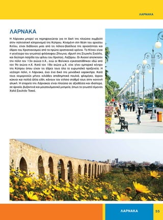 55
ΛΑΡΝΑΚΑ
ΛΑΡΝΑΚΑ
H Λάρνακα μπορεί να περηφανεύεται για τη δική της πλούσια συμβολή
στην πολιτιστική κληρονομιά της Kύπρου. Kτισμένη στη θέση του αρχαίου
Kιτίου, είναι διάδοχος μιας από τις πόλεις-βασίλεια της αρχαιότητας και
έδρας του Xριστιανισμού από τα πρώτα χριστιανικά χρόνια. Tο Kίτιον είναι
η γενέτειρα του γνωστού φιλόσοφου Zήνωνα, ιδρυτή της Στωικής Σχολής,
και δεύτερη πατρίδα του φίλου του Xριστού, Λαζάρου. Oι Aχαιοί αποίκησαν
την πόλη τον 13ο αιώνα π.X., ενώ οι Φοίνικες εγκαταστάθηκαν εδώ από
τον 9ο αιώνα π.X. Kατά τον 18ο αιώνα μ.Χ. είχε γίνει εμπορικό κέντρο
της Kύπρου όπου είχαν τις έδρες τους όλα τα ευρωπαϊκά προξενεία. H
νεότερη πόλη, η Λάρνακα, έχει ένα δικό της μοναδικό χαρακτήρα. Kατά
τους χειμερινούς μήνες χιλιάδες αποδημητικά πουλιά, φλαμίγκο, άγριοι
κύκνοι και πολλά άλλα είδη, κάνουν τον ετήσιο σταθμό τους στην κοντινή
αλυκή. H επαρχία της Λάρνακας είναι πλούσια σε αξιοθέατα και ιδιαίτερα,
σε αρχαία, βυζαντινά και μουσουλμανικά μνημεία, όπως το γνωστό τέμενος
Χαλά Σουλτάν Τεκκέ.
ΛΑΡΝΑΚΑ
 