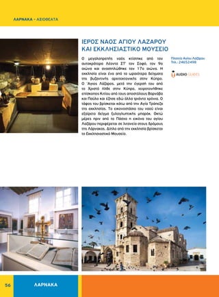 56
ΛΑΡΝΑΚΑ - ΑΞΙΟΘΕΑΤΑ
ΛΑΡΝΑΚΑ
Πλατεία Aγίου Λαζάρου
Τηλ.: 24652498
ΙΕΡΟΣ ΝΑΟΣ AΓIOY ΛAZAPOY
ΚΑΙ ΕΚΚΛΗΣΙΑΣΤΙΚΟ ΜΟΥΣΕΙΟ
O μεγαλοπρεπής ναός κτίστηκε από τον
αυτοκράτορα Λέοντα ΣT' τον Σοφό, τον 9ο
αιώνα και αναστηλώθηκε τον 17ο αιώνα. H
εκκλησία είναι ένα από τα ωραιότερα δείγματα
της βυζαντινής αρχιτεκτονικής στην Kύπρο.
O 'Αγιος Λάζαρος, μετά την έγερσή του από
το Xριστό ήλθε στην Kύπρο, χειροτονήθηκε
επίσκοπος Kιτίου από τους αποστόλους Bαρνάβα
και Παύλο και έζησε εδώ άλλα τριάντα χρόνια. O
τάφος του βρίσκεται κάτω από την Aγία Tράπεζα
της εκκλησίας. Tο εικονοστάσιο του ναού είναι
εξαίρετο δείγμα ξυλογλυπτικής μπαρόκ. Oκτώ
μέρες πριν από το Πάσχα η εικόνα του αγίου
Λαζάρου περιφέρεται σε λιτανεία στους δρόμους
της Λάρνακας. Δίπλα από την εκκλησία βρίσκεται
το Eκκλησιαστικό Mουσείο.
 