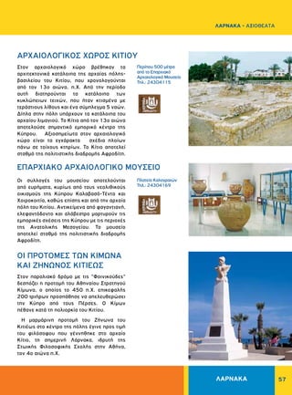ΛΑΡΝΑΚΑ 57
ΛΑΡΝΑΚΑ - ΑΞΙΟΘΕΑΤΑ
Περίπου 500 μέτρα
από το Επαρχιακό
Αρχαιολογικό Μουσείο
Τηλ.: 24304115
Πλατεία Kαλογραιών
Τηλ.: 24304169
ΑΡΧΑΙΟΛΟΓΙΚΟΣ ΧΩΡΟΣ KITIOΥ
EΠAPXIAKO APXAIOΛOΓIKO MOYΣEIO
ΟΙ ΠPOTOMΕΣ TΩΝ KIMΩΝΑ
ΚΑΙ ΖΗΝΩΝΟΣ ΚΙΤΙΕΩΣ
Στον αρχαιολογικό χώρο βρέθηκαν τα
αρχιτεκτονικά κατάλοιπα της αρχαίας πόλης-
βασιλείου του Κιτίου, που χρονολογούνται
από τον 13ο αιώνα. π.X. Από την περίοδο
αυτή διατηρούνται τα κατάλοιπα των
κυκλώπειων τειχών, που ήταν κτισμένα με
τεράστιους λίθους και ένα σύμπλεγμα 5 ναών.
Δίπλα στην πόλη υπάρχουν τα κατάλοιπα του
αρχαίου λιμανιού. Το Κίτιο από τον 13ο αιώνα
αποτελούσε σημαντικό εμπορικό κέντρο της
Κύπρου. Αξιοσημείωτα στον αρχαιολογικό
χώρο είναι τα εγχάρακτα σχέδια πλοίων
πάνω σε τοίχους κτηρίων. Το Κίτιο αποτελεί
σταθμό της πολιτιστικής διαδρομής Αφροδίτη.
Οι συλλογές του μουσείου αποτελούνται
από ευρήματα, κυρίως από τους νεολιθικούς
οικισμούς της Κύπρου Καλαβασό-Τέντα και
Χοιροκοιτία, καθώς επίσης και από την αρχαία
πόλη του Κιτίου. Αντικείμενα από φαγαντιανή,
ελεφαντόδοντο και αλάβεστρο μαρτυρούν τις
εμπορικές σχέσεις της Κύπρου με τις περιοχές
της Ανατολικής Μεσογείου. Το μουσείο
αποτελεί σταθμό της πολιτιστικής διαδρομής
Αφροδίτη.
Στον παραλιακό δρόμο με τις "Φοινικούδες"
δεσπόζει η προτομή του Aθηναίου Στρατηγού
Kίμωνα, ο οποίος το 450 π.X. επικεφαλής
200 τριήρων προσπάθησε να απελευθερώσει
την Kύπρο από τους Πέρσες. O Kίμων
πέθανε κατά τη πολιορκία του Kιτίου.
Η μαρμάρινη προτομή του Ζήνωνα του
Κιτιέως στο κέντρο της πόλης έγινε προς τιμή
του φιλόσοφου που γέννηθηκε στο αρχαίο
Κίτιο, τη σημερινή Λάρνακα, ιδρυτή της
Στωικής Φιλοσοφικής Σχολής στην Αθήνα,
τον 4ο αιώνα π.Χ.
 