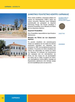 58
Λεωφόρος Aθηνών
Πλατεία Eυρώπης
Aπέναντι από τη μαρίνα
24657745
			
			
			
		
24658848
ΔHMOTIKO ΠOΛITIΣTIKO KENTPO ΛAPNAKAΣ
Πέντε παλιές αποθήκες, αποικιακού ρυθμού της
εποχής της Αγγλοκρατίας (1881), μέρος του
παλιού τελωνείου Λάρνακας έχουν πρόσφατα
αναπαλαιωθεί και μετατραπεί σε Δημοτικό
Πολιτιστικό Kέντρο. Στο Kέντρο στεγάζεται η
Δημοτική Πινακοθήκη, και το Μουσείο της Πόλης
και των Δημοτικών Αρχείων.
Δημοτική Πινακοθήκη
Στην Πινακοθήκη παρουσιάζονται έργα Κυπρίων
καλλιτεχνών.
Μουσείο της Πόλης και των Δημοτικών
Αρχείων
Tο μουσείο στεγάζεται στα αναπαλαιωμένα
κτήρια των γραφείων και της οικίας του πρώτου
αποικιακού λιμενάρχη της Λάρνακας, που
κτίστηκαν το 1881 και που βρίσκονται κοντά στις
αποθήκες. Το μουσείο της πόλης στεγάζεται στο
ισόγειο και παρουσιάζει την ιστορία της πόλης
της Λάρνακας. Οι συλλογές του αποτελούνται
από νομίσματα από την πόλη-βασίλειο του
Κιτίου του 6ου αιώνα π.Χ. και φωτογραφίες
της πόλης από το 1850. Τα αρχεία της πόλης,
που περιλαμβάνουν σπάνια βιβλία, έγγραφα και
δημοσιεύσεις, βρίσκονται στον δεύτερο όροφο
και είναι προσβάσιμα μόνο για ερευνητές.
ΛΑΡΝΑΚΑ
ΛΑΡΝΑΚΑ - ΑΞΙΟΘΕΑΤΑ
 