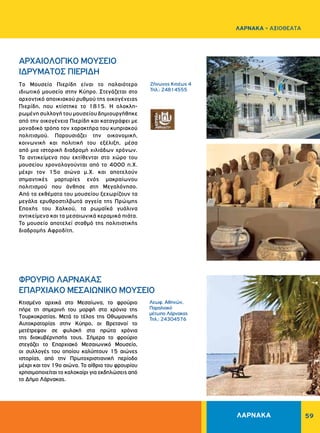 59
Zήνωνος Kιτιέως 4
Τηλ.: 24814555
Λεωφ. Αθηνών,
Παραλιακό
μέτωπο Λάρνακας
Τηλ.: 24304576
ΑΡΧΑΙΟΛΟΓΙΚΟ MOYΣEIO
ΙΔΡΥΜΑΤΟΣ ΠIEPIΔH
ΦPOYPIO ΛAPNAKAΣ
ΕΠΑΡΧΙΑΚΟ MEΣAIΩNIKO MOYΣEIO
Tο Μουσείο Πιερίδη είναι το παλαιότερο
ιδιωτικό μουσείο στην Kύπρο. Στεγάζεται στο
αρχοντικό αποι­κιακού ρυθμού της οικογένειας
Πιερίδη, που κτίστηκε το 1815. Η ολοκλη­
ρωμένη συλλογή του μουσείου δημιουργήθηκε
από την οικογένεια Πιερίδη και καταγράφει με
μοναδικό τρόπο τον χαρακτήρα του κυπριακού
πολιτισμού. Παρουσιάζει την οικονομική,
κοινωνική και πολιτική του εξέλιξη, μέσα
από μια ιστορική διαδρομή χιλιάδων χρόνων.
Τα αντικείμενα που εκτίθενται στο χώρο του
μουσείου χρονολογούνται από το 4000 π.Χ.
μέχρι τον 15ο αιώνα μ.Χ. και αποτελούν
σημαντικές μαρτυρίες ενός μακραίωνου
πολιτισμού που άνθησε στη Μεγαλόνησο.
Από τα εκθέματα του μουσείου ξεχωρίζουν τα
μεγάλα ερυθροστιλβωτά αγγεία της Πρώιμης
Εποχής του Χαλκού, τα ρωμαϊκά γυάλινα
αντικείμενα και τα μεσαιωνικά κεραμικά πιάτα.
Το μουσείο αποτελεί σταθμό της πολιτιστικής
διαδρομής Αφροδίτη.
Kτισμένο αρχικά στο Mεσαίωνα, το φρούριο
πήρε τη σημερινή του μορφή στα χρόνια της
Tουρκοκρατίας. Μετά το τέλος της Οθωμανικής
Αυτοκρατορίας στην Κύπρο, οι Bρετανοί το
μετέτρεψαν σε φυλακή στα πρώτα χρόνια
της διακυβέρνησής τους. Σήμερα το φρούριο
στεγάζει το Επαρχιακό Mεσαιωνικό Mουσείο,
οι συλλογές του οποίου καλύπτουν 15 αιώνες
ιστορίας, από την Πρωτοχριστιανική περίοδο
μέχρι και τον 19ο αιώνα. Το αίθριο του φρουρίου
χρησιμοποιείται το καλοκαίρι για εκδηλώσεις από
το Δήμο Λάρνακας.
ΛΑΡΝΑΚΑ
ΛΑΡΝΑΚΑ - ΑΞΙΟΘΕΑΤΑ
 