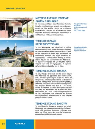 60
Λεωφόρος Αθηνών,
απέναντι από το
Φρούριο Λάρνακας
Λεωφόρος Γρηγόρη
Aυξεντίου,
εντός του Δημοτικού
Kήπου
Τηλ.: 24652569
ΤΕΜΕΝΟΣ (ΤΖΑΜΙ) ΖΑΧΟΥΡΙ
ΤΕΜΕΝΟΣ (ΤΖΑΜΙ)
ΚΕΠΙΡ (ΜΠΟΥΓΙΟΥΚ)
MOYΣEIO ΦYΣIKHΣ IΣTOPIAΣ
ΔHMOY ΛAPNAKAΣ
ΤΕΜΕΝΟΣ (ΤΖΑΜΙ) ΤΟΥΖΛΑ
Το τζαμί Ζαχούρι βρίσκεται ανάμεσα στο τζαμί
Μπουγιούκ και την εκκλησία του Αγίου Λαζάρου,
στην οδό Νικολάου Ρούσσου. Κτίστηκε στα
μέσα του 19ου αιώνα και αποτελεί σημαντικό
μουσουλμανικό θρησκευτικό κέντρο.
Το τζαμί Μπουγιούκ είναι πιθανότητα το πρώτο
Οθωμανικό τζαμί στην Κύπρο. Προτού μετατραπεί
σε τζαμί ήταν καθολική εκκλησία του 13ου-14ου
αιώνα, αφιερωμένη στην Αγία Αικατερίνη. Η
παλαιότερη αναφορά στο τζαμί βρίσκεται σε
έγγραφο του 1747 του Πασά Μπεκίρ, ο οποίος
ήταν ο ιδρυτής του υδραγωγείου της Λάρνακας.
To έγγραφο αναφέρει ότι μια δημόσια κρήνη
έπαιρνε νερό από το υδραγωγείο. Η δημόσια
κρήνη υπάρχει ακόμα έξω από το τζαμί.
Οι πλούσιες συλλογές του Μουσείου Φυσικής
Ιστορίας περιλαμβάνουν ερπετά, σπάνια έντομα,
πτηνά και ζώα, καθώς επίσης και πετρώματα
και θαλάσσια είδη από την Κύπρο και τις γύρω
περιοχές. Ιδιαίτερο ενδιαφέρον παρουσιάζει η
συλλογή των εντόμων και των φυτών.
Το τζαμί Τούζλα είναι ένα από τα πρώτα τζαμιά
της Λάρνακας και βρίσκεται στην παλιά πόλη,
πίσω από τον αρχαιολογικό χώρο του Κιτίου. Η
ιστορία του οικοδομήματος ξεκινά τη Βυζαντινή
περίοδο. Το τζαμί ήταν αρχικά βυζαντινή ορθόδοξη
εκκλησία,όπωςαυτόφαίνεταιαπότιςτοιχογραφίες
του κτηρίου. Έπειτα, τον 12ο ή 13ο αιώνα,
γίνεται η καθολική εκκλησία του Τίμιου Σταυρού
και μετά την κατάκτηση της Κύπρου από τους
Οθωμανούς, το 1571, η εκκλησία μετατρέπεται
σε τζαμί. Ο μιναρές είναι κτισμένος στα θεμέλια
του καμπαναριού. Απέναντι από το τζαμί υπάρχει
μια βενετσιάνικη κρήνη.
ΛΑΡΝΑΚΑ
ΛΑΡΝΑΚΑ - ΑΞΙΟΘΕΑΤΑ
 