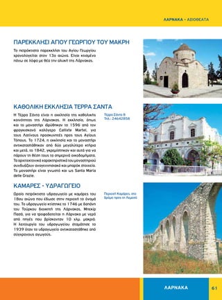 61
Τέρρα Σάντα 8
Τηλ.: 24642858
Περιοχή Kαμάρες, στο
δρόμο προς τη Λεμεσό
ΠΑΡΕΚΚΛΗΣΙ ΑΓΙΟΥ ΓΕΩΡΓΙΟΥ ΤΟΥ ΜΑΚΡΗ
ΚΑΘΟΛΙΚΗ ΕΚΚΛΗΣΙΑ ΤΕΡΡΑ ΣΑΝΤΑ
KAMAPEΣ - YΔPAΓΩΓEIO
Το πετρόκτιστο παρεκκλήσι του Αγίου Γεωργίου
χρονολογείται στον 13ο αιώνα. Eίναι κτισμένο
πάνω σε λόφο με θέα την αλυκή της Λάρνακας.
Η Τέρρα Σάντα είναι η εκκλησία της καθολικής
κοινότητας της Λάρνακας. Η εκκλησία, όπως
και το μοναστήρι ιδρύθηκαν το 1596 από τον
φραγκισκανό καλόγερο Callixte Martel, για
τους Λατίνους προσκυνητές προς τους Αγίους
Τόπους. Το 1724, η εκκλησία και το μοναστήρι
αντικαταστάθηκαν από δύο μεγαλύτερα κτήρια
και μετά, το 1842, γκρεμίστηκαν και αυτά για να
πάρουν τη θέση τους τα σημερινά οικοδομήματα.
Τααρχιτεκτονικάχαρακτηριστικάτουμοναστηριού
συνδυάζουν αναγεννησιακά και μπαρόκ στοιχεία.
Το μοναστήρι είναι γνωστό και ως Santa Maria
delle Grazie.
Ωραίο πετρόκτιστο υδραγωγείο με καμάρες του
18ου αιώνα που έδωσε στην περιοχή το όνομά
του. Το υδραγωγείο κτίστηκε το 1746 με δαπάνη
του Τούρκου διοικητή της Λάρνακας, Μπεκίρ
Πασά, για να τροφοδοτείται η Λάρνακα με νερό
από πηγές που βρίσκονταν 10 χλμ. μακριά.
Η λειτουργία του υδραγωγείου σταμάτησε το
1939 όταν το υδραγωγείο αντικαταστάθηκε από
σύγχρονους αγωγούς.
ΛΑΡΝΑΚΑ
ΛΑΡΝΑΚΑ - ΑΞΙΟΘΕΑΤΑ
 