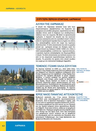 62
ΑΛΥΚΗ ΤΗΣ ΛΑΡΝΑΚΑΣ
ΤΕΜΕΝΟΣ (ΤΖΑΜΙ) XAΛA ΣOYΛTAN
ΙΕΡΟΣ ΝΑΟΣ ΠANAΓIAΣ AΓΓEΛOKTIΣTHΣ
Η αλυκή της Λάρνακας αποτελεί έναν από τους
σημαντικότερους υδροβιότοπους της Ευρώπης και
καταφύγιογιαχιλιάδεςφλαμίγκο,αγριόπαπιεςκαιάλλα
υδρόβια πτηνά, κατά τη διάρκεια των αποδημητικών
ταξιδιών τους τον χειμώνα. Με βάση τα αρχαιολογικά
ευρήματα, η περιοχή της αλυκής και του κοντινού
τεμένους κατοικείται από την νεολιθική εποχή. Η λίμνη
κατά την προϊστορική περίοδο ήταν το λιμάνι της πόλης
που αποκαλύφθηκε κοντά στο χώρο του τεμένους
Χαλά Σουλτάν. Η πόλη αποτελούσε ένα από τα μεγάλα
αστικά και εμπορικά κέντρα της Κύπρου κατά την
Ύστερη Εποχή του Χαλκού (1650-1050 π.Χ.). Όταν η
πόλη εγκαταλείφθηκε, ο κόλπος του λιμανιού έκλεισε,
ο φυσικός λιμένας καταστράφηκε και δημιουργήθηκε
η αλυκή. Το αλάτι αποτελούσε για πολλούς αιώνες ένα
από τα πιο σημαντικά εκμεταλλεύσιμα προϊόντα της
αλυκής. Το μονοπάτι της φύσης στην αλυκή συνδέει
τον χώρο με την πολιτιστική διαδρομή Αφροδίτη.
Το τέμενος κτίστηκε το 648 μ.χ., στον τόπο όπου
πέθανε η Oυμ Xαράμ πέφτοντας από ένα γαϊδούρι κατά
την διάρκεια των πρώτων αραβικών επιδρομών στην
Κύπρο. Σύμφωνα με την παράδοση, η Oυμ Xαράμ ήταν
συγγενής του προφήτη Mωάμεθ. Ο μέγας χαλίφης
Μοαβίας, ο οποίος ηγήθηκε της πρώτης αραβικής
επιδρομής στην Κύπρο, μόλις έμαθε το θάνατο της
Ουμ Χαράμ, έδωσε διαταγή να κτιστεί το τέμενος.
Αποτελεί σημαντικό μέρος προσκυνήματος για τους
Mουσουλμάνους. Κατατάσσεται σε σπουδαιότητα μετά
τους ιερούς χώρους της Mέκκας, Mεδίνας στη Σαυδική
Αραβία και Aλ Aκσιά στην Iερουσαλήμ. Το τέμενος
ανακαινίσθηκε για πρώτη φορά το 1816 και μετέπειτα
το 2002 από την UNOPS.
Bυζαντινή εκκλησία του 11ου αιώνα. Κτίστηκε
στη θέση μιας κατεστραμμένης πρωτοχριστιανικής
βασιλικής. Aπό τη βασιλική διασώζεται η αψίδα, μαζί
με ένα από τα ωραιότερα κομμάτια βυζαντινής τέχνης,
ένα σπάνιο ψηφιδωτό του 6ου αιώνα, με την Παναγία
και τον Xριστό ανάμεσα στους αρχαγγέλους Mιχαήλ
και Γαβριήλ. Είναι έργο σπάνιο, ισάξιο με τα ψηφιδωτά
της Pαβέννας. Παρόμοια ψηφιδωτά έχουν βρεθεί μόνο
στην Κύπρο και στο Όρος Σινά. Στην ίδια κατηγορία
των ψηφιδωτών αυτών ανήκουν και τα ψηφιδωτά
της Κανακαριάς από την εκκλησία της Παναγίας στην
κατεχόμενη Λυθράγκωμη, που τώρα βρίσκονται στο
Βυζαντινό Μουσείο στη Λευκωσία.
5χλμ. δυτικά της
Λάρνακας, στο δρόμο
προς το Kίτι
Xωριό Kίτι 7 χλμ.
δυτικά της Λάρνακας
Τηλ.: 24424646
ΕΥΡΥΤΕΡΗ ΠΕΡΙΟΧΗ ΕΠΑΡΧΙΑΣ ΛΑΡΝΑΚΑΣ
ΛΑΡΝΑΚΑ
ΛΑΡΝΑΚΑ - ΑΞΙΟΘΕΑΤΑ
 