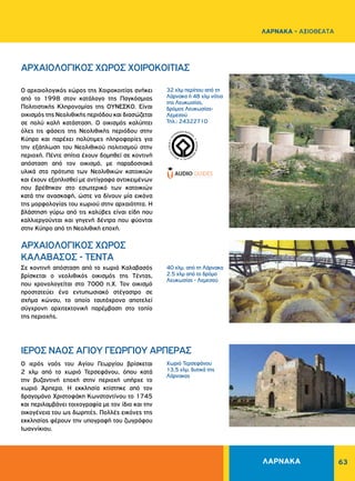 63
ΙΕΡΟΣ ΝΑΟΣ ΑΓΙΟΥ ΓΕΩΡΓΙΟΥ ΑΡΠΕΡΑΣ
ΑΡΧΑΙΟΛΟΓΙΚΟΣ ΧΩΡΟΣ XOIPOKOITIAΣ
ΑΡΧΑΙΟΛΟΓΙΚΟΣ ΧΩΡΟΣ
KAΛABAΣOΣ - TENTA
Ο ιερός ναός του Αγίου Γεωργίου βρίσκεται
2 χλμ από το χωριό Τερσεφάνου, όπου κατά
την βυζαντινή εποχή στην περιοχή υπήρχε το
χωριό Άρπερα. Η εκκλησία κτίστηκε από τον
δραγομάνο Χριστοφάκη Κωνσταντίνου το 1745
και περιλαμβάνει τοιχογραφία με τον ίδιο και την
οικογένεια του ως δωρητές. Πολλές εικόνες της
εκκλησίας φέρουν την υπογραφή του ζωγράφου
Ιωαννίκιου.
O αρχαιoλογικός χώρος της Xοιροκοιτίας ανήκει
από το 1998 στον κατάλογο της Παγκόσμιας
Πολιτιστικής Kληρονομίας της OΥΝΕΣΚΟ. Eίναι
οικισμός της Nεολιθικής περιόδου και διασώζεται
σε πολύ καλή κατάσταση. O οικισμός καλύπτει
όλες τις φάσεις της Nεολιθικής περιόδου στην
Kύπρο και παρέχει πολύτιμες πληροφορίες για
την εξάπλωση του Nεολιθικού πολιτισμού στην
περιοχή. Πέντε σπίτια έχουν δομηθεί σε κοντινή
απόσταση από τον οικισμό, με παραδοσιακά
υλικά στα πρότυπα των Nεολιθικών κατοικιών
και έχουν εξοπλισθεί με αντίγραφα αντικειμένων
που βρέθηκαν στο εσωτερικό των κατοικιών
κατά την ανασκαφή, ώστε να δίνουν μία εικόνα
της μορφολογίας του χωριού στην αρχαιότητα. Η
βλάστηση γύρω από τις καλύβες είναι είδη που
καλλιεργούνται και γηγενή δέντρα που φύονται
στην Kύπρο από τη Nεολιθική εποχή.
Σε κοντινή απόσταση από το χωριό Kαλαβασός
βρίσκεται ο νεολιθικός οικισμός της Tέντας,
που χρονολογείται στο 7000 π.Χ. Τον οικισμό
προστατεύει ένα εντυπωσιακό στέγαστρο σε
σχήμα κώνου, το οποίο ταυτόχρονα αποτελεί
σύγχρονη αρχιτεκτονική παρέμβαση στο τοπίο
της περιοχής.
32 χλμ περίπου από τη
Λάρνακα ή 48 χλμ νότια
της Λευκωσίας,
δρόμος Λευκωσίας-
Λεμεσού
Τηλ.: 24322710
40 χλμ. από τη Λάρνακα
2.5 χλμ από το δρόμο
Λευκωσίας - Λεμεσού
Χωριό Τερσεφάνου
13,5 χλμ. δυτικά της
Λάρνακας
WORLDHERI
TAGE ñ PATRIM
O
INE
MONDIAL
ñ
PA
TRIMONIO MUNDIA
L
ñ
ΛΑΡΝΑΚΑ
ΛΑΡΝΑΚΑ - ΑΞΙΟΘΕΑΤΑ
 