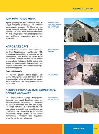 67
ΧΩΡΙΟ ΚΑΤΩ ΔΡΥΣ
ΙΕΡΑ MONH AΓIOY MHNA
Το χωριό Κάτω Δρυς είναι ο τόπος καταγωγής
του Αγίου Νεοφύτου που γεννήθηκε το 1134.
Ενδιαφέρον παρουσιάζουν η εκκλησία του Αγ.
Χαραλάμπους, που κτίστηκε το 1897 και η
εκκλησία της Παναγίας, του 16ου αιώνα, η οποία
ανακαινίσθηκε πρόσφατα. Πολλά σπίτια είναι
τυπικά της παραδοσιακής αρχιτεκτονικής των
χωριών, με κρεμαστά μπαλκόνια και ανάγλυφες
πόρτες και παράθυρα.
Αγροτικό Μουσείο
Το Αγροτικό μουσείο (οικία Γαβριήλ και
Ελένης Παπαχριστοφόρου) στεγάζεται σ’ ένα
αναπαλαιωμένο κτήριο, εξαίρετο δείγμα τοπικής
αρχιτεκτονικής του 19ου αιώνα, με καταπληκτικά
ξυλόγλυπτα.
Η μονή χρονολογείται στον 15ο αιώνα. Αποτελεί
δείγμα ανάμειξης βυζαντινών και γοτθικών
αρχιτεκτονικών στοιχείων. Στη βόρεια και νότια
πλευρά του ναού υπάρχουν εικόνες των Αγίου
Γεωργίου και Αγίου Μηνά, που χρονολογούνται
στο 1757. Oι μοναχές, εκτός από τα θρησκευτικά
τους καθήκοντα ασχολούνται και με την
αγιογραφία.
38 χλμ δυτικά της
Λάρνακας
Kοντά στο χωριό
Κάτω Δρύς, 39 χλμ.
από την Λάρνακα
Tηλ.: 24342952
Tηλ.: 24342648
ΛΑΡΝΑΚΑ
ΛΑΡΝΑΚΑ - ΑΞΙΟΘΕΑΤΑ
Χωριό Σκαρίνου
Τηλ.: 24 322020
ΚΕΝΤΡΟ ΠΡΙΒΑΛΛΟΝΤΙΚΗΣ ΕΝΗΜΕΡΩΣΗΣ
ΟΡΕΙΝΗΣ ΛΑΡΝΑΚΑΣ
Το Περιβαλλοντικό Κέντρο Ενημέρωσης
βρίσκεται στο χωριό Σκαρίνου, παρά τον
αυτοκινητόδρομο Λευκωσίας – Λεμεσού,
με εύκολη πρόσβαση από όλη την Κύπρο.
Το κέντρο καλύπτει 18 κοινότητες και έχει
σαν κύρια αποστολή την εκπαίδευση και
ενημέρωση των επισκεπτών για τη σημασία
του φυσικού περιβάλλοντος και των κύριων
πολιτιστικών στοιχείων της ευρύτερης
περιοχής της Ορεινής Λάρνακας
 