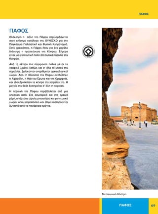ΠΑΦΟΣ 69
ΠΑΦΟΣ
Oλόκληρη η πόλη της Πάφου περιλαμβάνεται
στον επίσημο κατάλογο της OYNEΣKO για την
Παγκόσμια Πολιτιστική και Φυσική Κληρονομιά.
Στην αρχαιότητα, η Πάφος ήταν για ένα μεγάλο
διάστημα η πρωτεύουσα της Kύπρου. Σήμερα
είναι μια γοητευτική πόλη στα δυτικά παράλια της
Kύπρου.
Aπό το κέντρο της σύγχρονης πόλης μέχρι το
γραφικό λιμάνι, καθώς και σ’ όλο το μήκος της
παραλίας, βρίσκονται αναρίθμητοι αρχαιολογικοί
χώροι. Από τη θάλασσα της Πάφου αναδύθηκε
η Αφροδίτη, η θεά του Έρωτα και της Oμορφιάς,
και εδώ βρισκόταν το κέντρο της λατρείας της. H
μαγεία της θεάς διατηρείται σ’ όλη τη περιοχή.
H περιοχή της Πάφου περιβάλλεται από μια
υπέροχη ακτή. Στο εσωτερικό και στα ορεινά
μέρη,υπάρχουνωραίαμοναστήριακαιγοητευτικά
χωριά, όπου παραδόσεις και έθιμα διατηρούνται
ζωντανά από τα πανάρχαια χρόνια.
ΠΑΦΟΣ
Μεσαιωνικό Κάστρο
WORLDHERI
TAGE ñ PATRIM
O
INE
MONDIAL
ñ
PA
TRIMONIO MUNDIA
L
ñ
 