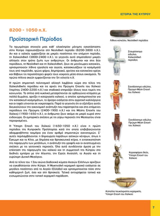 Σταυρόσχημο
ειδώλιο,
Χαλκολιθική
περίοδος
7
ΙΣΤΟΡΙΑ ΤΗΣ ΚΥΠΡΟΥ
Προϊστορική Περίοδος
Tα πρωιμότερα στοιχεία μιας καθ’ ολοκληρίαν μόνιμης εγκατάστασης
στην Κύπρο παρουσιάζονται στη Νεολιθική περίοδο (8200-3800 π.Χ.).
Αν και ο χαλκός εμφανίζεται σε μικρές ποσότητες την επόμενη περίοδο,
τη Χαλκολιθική (3800-2400 π.Χ.), το γεγονός αυτό σηματοδοτεί μικρές
αλλαγές στον τρόπο ζωής των ανθρώπων. Οι άνθρωποι και στις δύο
περιόδους, τη Νεολιθική και τη Χαλκολιθική, ζουν σε μονόχωρες κατοικίες,
χρησιμοποιούν λίθινα εργαλεία και αγγεία, κατασκευάζουν τα κοσμήματά
τους από πικρόλιθο, τρώνε ψάρια, δημητριακά, αρνίσιο και κατσικίσιο κρέας
και θάβουν τις περισσότερες φορές τους νεκρούς μέσα στους οικισμούς. Τα
πρώτα πήλινα σκεύη εμφανίζονται την 5η χιλιετία π.Χ.
Η πρώτη σημαντική πολιτισμική αλλαγή λαμβάνει χώρα στο τέλος της
Χαλκολιθικής περιόδου και τις αρχές της Πρώιμης Εποχής του Χαλκού
(περίπου 2400-2200 π.Χ.) και σταδιακά επηρεάζει όλους τους τομείς της
κοινωνίας. Τα σπίτια από κυκλικά μετατρέπονται σε ορθογώνια κτίσματα με
πολλά δωμάτια, αρχίζει η κατεργασία χαλκού, ο οποίος χρησιμοποιείται για
την κατασκευή κοσμημάτων, το άροτρο εισάγεται στην αγροτική καλλιέργεια
και οι ταφές γίνονται σε νεκροταφεία. Παρά το γεγονός ότι οι εξελίξεις αυτές
διευκολύνουν την οικονομική ανάπτυξη που παρατηρείται και στις επόμενες
περιόδους της Πρώιμης (2400-1900 π.Χ.) και της Μέσης Εποχής του
Χαλκού (1900-1650 π.Χ.), οι άνθρωποι ζουν ακόμα σε μικρά χωριά στην
ενδοχώρα. Οι εμπορικές σχέσεις με τις γύρω περιοχές της Μεσογείου είναι
περιορισμένες.
Η Ύστερη Εποχή του Χαλκού (1650-1050 π.Χ.) είναι η πρώτη
περίοδος της Κυπριακής Προϊστορίας κατά την οποία επιβεβαιώνονται
αδιαμφισβήτητα τεκμήρια για έναν αριθμό σημαντικών καινοτομιών. Σ’
αυτές περιλαμβάνονται: η δημιουργία παράλιων αστικών κέντρων, όπως η
Έγκωμη και το Κίτιο, με δημόσια και θρησκευτικά κτίρια, η εντατικοποίηση
της παραγωγής των μετάλλων, η ανάπτυξη της γραφής και οι αναπτυγμένες
σχέσεις με τις γειτονικές περιοχές. Όλα αυτά συνδέονται άμεσα με την
επέκταση της παραγωγής του χαλκού και τη συμμετοχή της Κύπρου στο
διεθνές εμπόριο με την Αίγυπτο, την Εγγύς Ανατολή, το Αιγαίο και τη
ευρύτερη Δυτική Μεσόγειο.
Από το τέλος του 13ου αιώνα διαδοχικά κύματα Αχαιών Ελλήνων αρχίζουν
να εγκαθίστανται στην Κύπρο. Η Μυκηναϊκή κεραμική αρχικά εισάγεται σε
μεγάλες ποσότητες από το Αιγαίο (Ελλάδα) και χρησιμοποιείται τόσο στην
καθημερινή ζωή, όσο και στη θρησκεία. Τελικά αντιγράφεται τοπικά και
ενσωματώνεται στην τοπική κεραμική παράδοση.
8200 - 1050 π.Χ.
Σανιδόσχημο ειδώλιο,
Πρώιμη-Μέση Εποχή
του Χαλκού
Κερασφόρος θεός,
Ύστερη Εποχή του
Χαλκού
Σανιδόσχημο ειδώλιο,
Πρώιμη-Μέση Εποχή
του Χαλκού
Λίθινο κύπελλο, Νεολιθική περίοδος
Κύπελλο λευκόχριστης κεραμικής,
Ύστερη Εποχή του Χαλκού
 