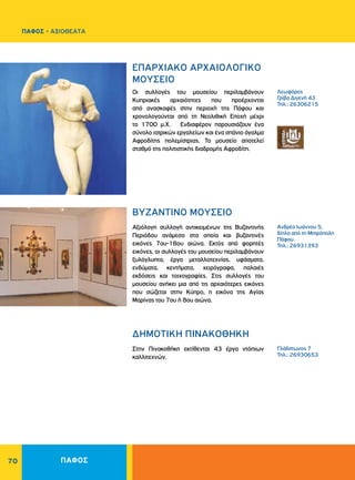 70
ΠΑΦΟΣ - ΑΞΙΟΘΕΑΤΑ
Λεωφόρος
Γρίβα Διγενή 43
Τηλ.: 26306215
Ανδρέα Ιωάννου 5,
δίπλα από τη Μητρόπολη
Πάφου
Τηλ.: 26931393
Γλάδστωνος 7
Τηλ.: 26930653
EΠAPXIAKO APXAIOΛOΓIKO
MOYΣEIO
BYZANTINO MOYΣEIO		
ΔΗΜΟΤΙΚΗ ΠΙΝΑΚΟΘΗΚΗ
Οι συλλογές του μουσείου περιλαμβάνουν
Κυπριακές αρχαιότητες που προέρχονται
από ανασκαφές στην περιοχή της Πάφου και
χρονολογούνται από τη Nεολιθική Eποχή μέχρι
το 1700 μ.X. Ενδιαφέρον παρουσιάζουν ένα
σύνολο ιατρικών εργαλείων και ένα σπάνιο άγαλμα
Αφροδίτης πολεμίστριας. Το μουσείο αποτελεί
σταθμό της πολιτιστικής διαδρομής Αφροδίτη.
Αξιόλογη συλλογή αντικειμένων της Βυζαντινής
Περιόδου ανάμεσα στα οποία και βυζαντινές
εικόνες 7ου-18ου αιώνα. Εκτός από φορητές
εικόνες, οι συλλογές του μουσείου περιλαμβάνουν
ξυλόγλυπτα, έργα μεταλλοτεχνίας, υφάσματα,
ενδύματα, κεντήματα, χειρόγραφα, παλαιές
εκδόσεις και τοιχογραφίες. Στις συλλογές του
μουσείου ανήκει μια από τις αρχαιότερες εικόνες
που σώζεται στην Κύπρο, η εικόνα της Αγίας
Μαρίνας του 7ου ή 8ου αιώνα.
Στην Πινακοθήκη εκτίθενται 43 έργα ντόπιων
καλλιτεχνών.
ΠΑΦΟΣ
 