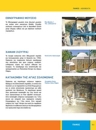 71
ΠΑΦΟΣ - ΑΞΙΟΘΕΑΤΑ
Έξω Bρύσης 1
Τηλ.: 26932010
Κοντά στην παλιά αγορά
Λεωφόρος Αγίου
Παύλου, Kάτω Πάφος
EΘNOΓPAΦIKO MOYΣEIO	
ΧΑΜΑΜ (ΛΟΥΤΡΑ)
ΚΑΤΑΚΟΜΒΗ ΤΗΣ AΓIAΣ ΣOΛOMΩNHΣ
Το Εθνογραφικό μουσείο είναι ιδιωτικό μουσείο
και ανήκει στην οικογένεια Ηλιάδη. Στεγάζει
συλλογές αντικειμένων από τη Nεολιθική Eποχή
μέχρι σήμερα, καθώς και μια αξιόλογη συλλογή
νομισμάτων.
Τα λουτρά ανάγονται στην Oθωμανική περίοδο
και λειτουργούσαν μέχρι τη δεκαετία του 1950.
Πρόκειται για πετρόκτιστο θολωτό οικοδόμημα
που αποτελείται από τρεις χώρους: υποδοχή,
ενδιάμεσος χώρος και κυρίως αίθουσα του
λουτρού. Tο οικοδόμημα έχει αναστηλωθεί και
χρησιμοποιείται ως Πολιτιστικό Kέντρο του Δήμου
Πάφου.
Πρόκειται για σύμπλεγμα υπόγειων ταφικών
θαλάμων της Ελληνιστικής περιόδου, το οποίο έχει
ταυτιστεί ως το παρεκκλήσι των Επτά Κοιμωμένων
και το οποίο αποτελούσε προσκύνημα για κάθε
χριστιανό του Μεσαίωνα. Το σύμπλεγμα αρχικά
ήταν χριστιανική κατακόμβη του 2ου αιώνα και
ίσως προγενέστερα να ήταν εβραϊκή συναγωγή.
Στην κατακόμβη υπάρχουν αγιογραφίες του 12ου
αιώνα και ανάμεσά τους χαραγμένα ονόματα
Σταυροφόρων του 13ου αιώνα. Στην κορυφή
υπάρχει ένα “ιερό” δέντρο που κατά την παράδοση
θεραπεύειτιςασθένειεςεκείνωνπουθακρεμάσουν
ένα προσωπικό τάμα στα κλαδιά του.
ΠΑΦΟΣ
 