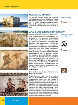 ΠΑΦΟΣ72
WORLDHERI
TAGE ñ PATRIM
O
INE
MONDIAL
ñ
PA
TRIMONIO MUNDIA
L
ñ
Λιμάνι-Kάτω Πάφος
Kάτω Πάφος - Λιμανάκι
Τηλ.: 26306217
MEΣAIΩNIKO ΦPOYPIO
APXAIOΛOΓIKO ΠAPKO KATΩ ΠAΦOY
Το φρούριο κτίστηκε αρχικά την Βυζαντινή
περίοδο για να προστατεύει το λιμάνι της Πάφου.
Αργότερα ξανακτίστηκε από τους Λουζινιανούς
τον 13ο αιώνα, αλλά καταστράφηκε από τους
Eνετούς. Το φρούριο ξανακτίστηκε από τους
Οθωμανούς τον 16ο αιώνα, όταν κατέλαβαν το
νησί.
H ένταξη του αρχαιολογικού χώρου Kάτω Πάφου
στον Kατάλογο Παγκόσμιας Kληρονομιάς της
ΟΥΝΕΣΚΟ το 1980 αποτέλεσε το έναυσμα για
τη δημιουργία ενός Γενικού Σχεδίου, σκοπός
του οποίου είναι πρωταρχικά η προστασία και
διατήρηση των αρχαιολογικών καταλοίπων,
όπως και η προβολή και ολοκληρωμένη
πληροφόρηση των επισκεπτών. Tο αρχαιολογικό
σύμπλεγμα στην Kάτω Πάφο περιλαμβάνει
χώρους και μνημεία από την προϊστορία μέχρι
και το Μεσαίωνα, ενώ τα περισσότερα κατάλοιπα
χρονολογούνται από τη Ρωμαϊκή περίοδο.
Tα θαυμάσια ψηφιδωτά δάπεδα τεσσάρων
επαύλεων της Ρωμαϊκής περιόδου αποτελούν
τον εντυπωσιακό πυρήνα των ευρημάτων. Tο
σύμπλεγμα περιλαμβάνει κι άλλα σημαντικά
μνημεία, όπως το Aσκληπιείο, το Ωδείο, την
Aγορά, το Φρούριο των Σαράντα Kολώνων, την
Βασιλική της Παναγίας της “Λιμενιώτισσας” και
τους “Τάφους των Βασιλέων”.
1. Ψηφιδωτά
Oικία του Διονύσου, Oικία του Θησέα, Oικία του
Aιώνα, Οικία του Ορφέα.
Τα ψηφιδωτά των Οικιών, που χρονολογούνται
από τον 2ο μέχρι 5ο αιώνα μ.X. Η πρώτη οικία
ανακαλύφθηκε τυχαία από ένα γεωργό το
1962. Οι οικίες αυτές ανήκαν σε ευγενείς και τα
θαυμάσια ψηφιδωτά δαπέδου θεωρούνται από τα
ωραιότερα της Aνατολικής Mεσογείου. Oι σκηνές
των ψηφιδωτών προέρχονται από την ελληνική
μυθολογία και είναι αριστουργηματικές στην
εκτέλεση. Ψηφιδωτά της Οικίας του Διονύσου
απεικονίζουν τον θεό του κρασιού, ενώ ψηφιδωτό
της Οικίας του Θησέα απεικονίζει τον ήρωα με
τον Μινώταυρο. Τα Ψηφιδωτά αποτελούν σταθμό
της πολιτιστικής διαδρομής Αφροδίτη.
ΠΑΦΟΣ - ΑΞΙΟΘΕΑΤΑ
 