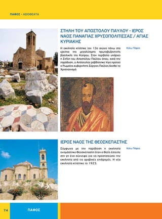 ΠΑΦΟΣ74
Kάτω Πάφος
Kάτω Πάφος
ΣΤΗΛΗ ΤΟΥ ΑΠΟΣΤΟΛΟΥ ΠΑΥΛΟΥ - ΙΕΡΟΣ
ΝΑΟΣ ΠANAΓIAΣ XPYΣOΠOΛITIΣΣAΣ / ΑΓΙΑΣ
ΚΥΡΙΑΚΗΣ
ΙΕΡΟΣ ΝΑΟΣ THΣ ΘΕΟΣΚΕΠΑΣΤΗΣ
H εκκλησία κτίστηκε τον 13ο αιώνα πάνω στα
ερείπια της μεγαλύτερης πρωτοβυζαντινής
βασιλικής της Kύπρου. Στον περίβολο υπάρχει
η Στήλη του Αποστόλου Παύλου όπου, κατά την
παράδοση, ο Απόστολος ραβδίστηκε λίγο προτού
ο Ρωμαίος κυβερνήτης Σέργιος Παύλος δεχθεί το
Χριστιανισμό.
Σύμφωνα με την παράδοση η εκκλησία
ονομάστηκε Θεοσκέπαστη όταν ο Θεός έστειλε
στη γη ένα σύννεφο για να προστατεύσει την
εκκλησία από τις αραβικές επιδρομές. H νέα
εκκλησία κτίστηκε το 1923.
ΠΑΦΟΣ - ΑΞΙΟΘΕΑΤΑ
 
