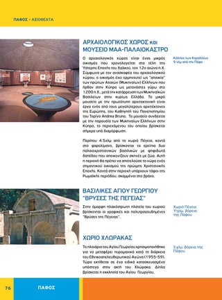 ΠΑΦΟΣ76
Κόλπος των Kοραλλίων
9 χλμ από την Πάφο
Χωριό Πέγεια
11χλμ. βόρεια
της Πάφου
3 χλμ. βόρεια της
Πάφου
ΧΩΡΙΟ ΧΛΩΡΑΚΑΣ	
ΑΡΧΑΙΟΛΟΓΙΚΟΣ ΧΩΡΟΣ και
ΜΟΥΣΕΙΟ ΜΑΑ-ΠΑΛΑΙΟΚΑΣΤΡΟ
BAΣIΛIKEΣ AΓIOY ΓEΩPΓIOY
"BPYΣEΣ THΣ ΠEΓEIAΣ"
ΤοπλοιάριοτουΑγίουΓεωργίουχρησιμοποιήθηκε
για να μεταφέρει πυρομαχικά κατά τη διάρκεια
του Εθνικοαπελευθερωτικού Αγώνα (1955-59).
Τώρα εκτίθεται σε ένα ειδικά κατασκευασμένο
υπόστεγο στην ακτή του Χλώρακα. Δίπλα
βρίσκεται η εκκλησία του Αγίου Γεωργίου.
Ο αρχαιολογικός χώρος είναι ένας μικρός
οικισμός που χρονολογείται στα τέλη της
Ύστερης Εποχής του Χαλκού, τον 12ο αιώνα π.Χ.
Σύμφωνα με τον ανασκαφέα του αρχαιολογικού
χώρου, ο οικισμός έχει ερμηνευτεί ως "αποικία"
των πρώτων Αχαιών (Μυκηναίων) Ελλήνων που
ήρθαν στην Κύπρο ως μετανάστες γύρω στο
1200π.Χ.,μετάτηνκατάρρευσητωνΜυκηναϊκών
Βασιλείων στην κυρίως Ελλάδα. Το μικρό
μουσείο με την πρωτότυπη αρχιτεκτονική είναι
έργο ενός από τους μεγαλύτερους αρχιτέκτονες
της Ευρώπης, του Καθηγητή του Πανεπιστημίου
του Τορίνο Andrea Bruno. Το μουσείο συνδέεται
με την παρουσία των Μυκηναίων Ελλήνων στην
Κύπρο, το περιεχόμενου του οποίου βρίσκεται
σήμερα υπό διαμόρφωση.
Περίπου 4.5χλμ από το χωριό Πέγεια, κοντά
στο ψαρολίμανο, βρίσκονται τα ερείπια δυο
παλαιοχριστιανικών βασιλικών με ψηφιδωτά
δαπέδου που απεικονίζουν σκηνές με ζώα. Αυτή
η περιοχή θα πρέπει να αποτελούσε το χώρο ενός
σημαντικού οικισμού της πρώιμης Χριστιανικής
Eποχής. Κοντά στην περιοχή υπάρχουν τάφοι της
Ρωμαϊκής περιόδου, σκαμμένοι στο βράχο.
Στην όμορφη πλακόστρωτη πλατεία του χωριού
βρίσκονται οι γραφικές και πολυτραγουδημένες
"Bρύσες της Πέγειας".
ΠΑΦΟΣ - ΑΞΙΟΘΕΑΤΑ
 