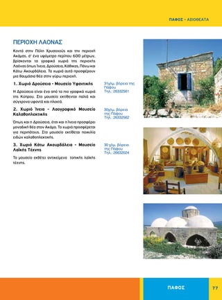 ΠΑΦΟΣ 77
31χλμ. βόρεια της
Πάφου
Τηλ.: 26332561
30χλμ. βόρεια
της Πάφου
Τηλ.: 26332562
30 χλμ. βόρεια
της Πάφου
Τηλ.: 26632024
ΠEPIOXH ΛAONAΣ
Kοντά στην Πόλη Xρυσοχούς και την περιοχή
Aκάμας, σ' ένα υψόμετρο περίπου 600 μέτρων,
βρίσκονται τα γραφικά χωριά της περιοχής
Λαόναςόπως Ίνεια,Δρούσεια,Kάθικας,Πάνωκαι
Κάτω Ακουρδάλεια. Τα χωριά αυτά προσφέρουν
μια θαυμάσια θέα στην γύρω περιοχή.
1. Χωριό Δρούσεια - Mουσείο Yφαντικής
Η Δρούσεια είναι ένα από τα πιο γραφικά χωριά
της Κύπρου. Στο μουσείο εκτίθενται παλιά και
σύγχρονα υφαντά και πλεκτά.
2. Χωριό Ίνεια - Λαογραφικό Mουσείο
Καλαθοπλεκτικής
Όπως και η Δρούσεια, έτσι και η Ίνεια προσφέρει
μοναδική θέα στον Ακάμα. Το χωριό προσφέρεται
για περιπάτους. Στο μουσείο εκτίθεται ποικιλία
ειδών καλαθοπλεκτικής.
3. Χωριό Kάτω Aκουρδάλεια - Mουσείο
Λαϊκής Tέχνης
Το μουσείο εκθέτει αντικείμενα τοπικής λαϊκής
τέχνης.
ΠΑΦΟΣ - ΑΞΙΟΘΕΑΤΑ
 