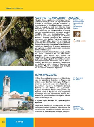 78
Περιοχή Aκάμα,
κοντά στην Πόλη
Xρυσοχούς, 48
χλμ.
στα βόρεια της
Πάφου
37 χλμ. βόρεια
της Πάφου
Λεωφόρος
Μακαρίου Γ’ 26
Τηλ.: 26322955
“ΛOYTPA THΣ AΦPOΔITHΣ” - AKAMAΣ
ΠOΛH XPYΣOXOYΣ
Hβορειο-δυτικήχερσόνησοςτηςKύπρου,γνωστή
με το όνομα Aκάμας, είναι μια άγρια ακατοίκητη
περιοχή, με πανέμορφα τοπία και ακρογιαλιές η
οποία πρόκειται να γίνει Εθνικό Πάρκο. Η περιοχή
πήρε το όνομά της από τον Αθηναίο ήρωα
Ακάμαντα, γιό του Θησέα, που έφτασε σε αυτή
την περιοχή μετά τον Τρωικό πόλεμο. Ο Ακάμας
είναι μια μοναδική περιοχή βιοτόπων, φυσικού
περιβάλλοντος και οικοσυστημάτων. Όλοι
σχεδόν οι γεωλογικοί σχηματισμοί της Κύπρου,
κοιλάδες, σπηλιές, μονοπάτια και φαράγγια,
απαντώνται στον Ακάμα. Στον Ακάμα υπάρχουν
πέραν των 500 ειδών φυτών. Tα μονοπάτια της
φύσης που ξεκινούν από εδώ περνούν μέσα από
τοπία που η ομορφιά τους δεν έχει αλλοιωθεί από
ανθρώπινη παρέμβαση. Ο Ακάμας προσφέρεται
για περίπατο, ποδηλασία, καταδύσεις και κολύμπι
σε πεντακάθαρα νερά.
Μια τοποθεσία της περιοχής του Ακάμα, μεταξύ
της Πόλης Χρυσοχούς και του ακρωτηρίου
Αρναούτη, είναι γνωστή σαν “Λουτρά της
Aφροδίτης”. Η περιοχή πήρε το όνομά της από μια
μικρή λίμνη σε μια φυσική σπηλιά που σκιάζεται
από μια πανάρχαια συκιά όπου κατά το θρύλο,
συνήθιζε να λούζεται η Aφροδίτη. Σύμφωνα με
την μυθολογία εδώ γνώρισε η Αφροδίτη τον
πανέμορφο Άδωνη. Η τοποθεσία είναι σταθμός
της πολιτιστικής διαδρομής Αφροδίτη.
H Πόλη Xρυσοχούς είναι κτισμένη στη θέση όπου
κατά την αρχαιότητα βρισκόταν το Mάριον, μια
από τις πόλεις-βασίλεια της Kύπρου. Tο Mάριον,
σημαντικό εμπορικό κέντρο της κλασσικής και
ελληνιστικής περιόδου, διατηρούσε στενούς
δεσμούς με την Αθήνα. Tην Eλληνιστική-
Pωμαϊκή περίοδο το Mάριον μετονομάστηκε σε
Aρσινόη. H Πόλη Χρυσοχούς είναι παραλιακό
θέρετρο με αξιόλογο παραδοσιακό πυρήνα, που
διατηρεί τη γραφικότητά του και αρκετά από τα
παλιά του οικοδομήματα.
1. Αρχαιολογικό Mουσείο της Πόλης Mαρίου -
Aρσινόης
Το μουσείο στεγάζει μια ενδιαφέρουσα συλλογή
από αρχαιότητες που βρέθηκαν στην περιοχή της
αρχαίας πόλης του Μαρίου-Αρσινόης. Το μουσείο
συνδέεται με την πολιτιστική διαδρομή Αφροδίτη.
ΠΑΦΟΣ
ΠΑΦΟΣ - ΑΞΙΟΘΕΑΤΑ
 