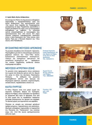 79
Επισκοπή Αρσινόης,
χωριό Περιστερώνα, 44
χλμ. βόρεια της Πάφου
9 χλμ από την Πόλη
Χρυσοχούς
Τηλ.: 26352515
Χωριό Στενή
40 χλμ. βόρεια
της Πάφου
Τηλ.: 99625004
Περίπου 100
χλμ. από
Πάφο
ΒΥΖΑΝΤΙΝΟ ΜΟΥΣΕΙΟ ΑΡΣΙΝΟΗΣ
ΜΟΥΣΕΙΟ ΑΓΡΟΤΙΚΗ ΖΩΗΣ
ΚΑΤΩ ΠΥΡΓΟΣ
Το μουσείο στεγάζεται στην Επισκοπή Αρσινόης.
Περιλαμβάνει μια από τις πλουσιότερες συλλογές
φορητών εικόνων του 13ου-19ου αιώνα,
ξυλόγλυπτων εκκλησιαστικών αντικειμένων,
ντόπιων και εισηγμένων αση-μένιων και
μεταλλικών αντικειμένων και υφασμάτων
του νησιού. Παράλληλα, εκτίθενται σπάνια
χειρόγραφα και βιβλία.
Το μουσείο είναι αφιερωμένο στους κατοίκους
του χωριού στα δύσκολα χρόνια από την ίδρυση
του μέχρι το τέλος του Δευτέρου Παγκοσμίου
Πολέμου. Τα εκθέματα του μουσείου
περιλαμβάνουν σκηνές από όργωμα και
δημιουργία υφαντών, εργαλεία, χειροτεχνήματα,
οικιακά σκεύη, παραδοσιακές στολές κ.ά.
Ο Κάτω Πύργος είναι ένα μικρό χωριό της
περιοχής Τυλληρίας, βόρεια της Τυλληρίας,
βόρεια της Πάφου, στους πρόποδες του Τροόδους
με εξαιρετική θέα προς τη θάλασσα. Ένα από
τα λίγα χωριά που το περιβάλλον παραμένει
ανέπαφο διατηρώντας την φυσική του ομορφιά.
Το ιδανικό μέρος για περιπατητές και ψαράδες.
Πλούσιο σε ιστορία και πολιτισμό φιλοξενεί
αριθμό μνημείων, παρεκκλησιών και εκκλησιών.
Ιδιαίτερο ενδιαφέρον παρουσιάζει το παρεκκλήσι
της Παναγίας της “Γαλόκτιστης” που κτίστηκε
γύρω στο 12ο-14ο αιώνα χρησιμοποιώντας
γάλα και νερό.
2. Ιερός Ναός Αγίου Ανδρονίκου
Στο κέντρο της Πόλης της Χρυσοχούς ενδιαφέρον
παρουσιάζει ο καμαροσκέπαστος ναός του
Aγίου Aνδρονίκου, που χρονολογείται στον
16ο αιώνα. Στην περίοδο της Tουρκοκρατίας
μετατράπηκε σε τζαμί. Παράλληλα, προστέθηκε ο
χώρος στα βόρεια του ναού, ενώ οι τοιχογραφίες
καλύφθηκαν με ασβέστη. Tα τελευταία
χρόνια αποκαλύφθηκαν οι τοιχογραφίες που
χρονολογούνται στον 16ο αιώνα. Στη γύρω
περιοχή υπάρχουν ενδιαφέρουσες εκκλησίες
όπως η Aγία Aικατερίνη του 16ου αιώνα, στην
Κρίτου Τέρα και η Παναγία Xόρτενη του 15ου
αιώνα, στην Πελαθούσα.
ΠΑΦΟΣ
ΠΑΦΟΣ - ΑΞΙΟΘΕΑΤΑ
 