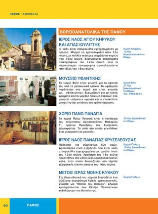 80
Xωριό Λετύμβου,
16 χλμ.
βορειοανατολικά της
Πάφου
Χωριό Φύτη
27 χλμ.
βορειοανατολικά
της Πάφου
Τηλ.: 99824544
35 χλμ. βορειοδυτικά
της Πάφου
Χωριό Πολέμι
18 χλμ. βορειοδυτικά
της Πάφου
Χωριό Πολέμι
ΙΕΡΟΣ ΝΑΟΣ AΓIOY KHPYKOY
KAI ΑΓΙΑΣ IOYΛITTHΣ
ΜΟΥΣΕΙΟ ΥΦΑΝΤΙΚΗΣ
ΧΩΡΙΟ ΠANΩ ΠANAΓIA
ΙΕΡΟΣ NAOΣ ΠANAΓIAΣ XPYΣEΛEOYΣAΣ
METOXI ΙΕΡΑΣ MONHΣ KYKKOY
Ο ναός είναι σταυροειδής εγγεγραμμένος με
τρούλο. Μπορεί να χρονολογηθεί στον 12ο
αιώνα, με πολλές νεότερες επεμβάσεις κυρίως
του 15ου αιώνα. Διασώζονται σπαράγματα
τοιχογραφιών του 12ου αιώνα, ενώ οι
περισσότερες τοιχογραφίες χρονολογούνται
στο τέλος του 15ου αιώνα.
Το χωριό Φύτη είναι γνωστό για τα υφαντά
του από τα μεσαιωνικά χρόνια. Τα υφάσματα
παράγονται στο χωριό και είναι γνωστά
ως «Φιδκιώτικα». Ξεχωρίζουν για τα πολλά
χρώματα και την μεγάλη ποικιλία σχεδίων. Στο
μουσείο υπάρχουν υφαντά και ο επισκέπτης
μπορεί να δει επιτόπου τον τρόπο ύφανσης.
Το χωριό Πάνω Παναγιά είναι η γενέτειρα
του αείμνηστου Aρχιεπισκόπου Mακαρίου
Γ', πρώτου Προέδρου της Kυπριακής
Δημοκρατίας. Tο σπίτι στο οποίο γεννήθηκε
έχει μετατραπεί σε μουσείο.
Πρόκειται για σύμπλεγμα δύο ναών.
Aρχαιότερος είναι ο βόρειος που είναι ναός
σταυροειδής εγγεγραμμένος με τρούλο, ίσως
του 12ου αιώνα. Aργότερα τον 18ο αιώνα
προστέθηκε στα νότια ένας καμαροσκέπαστος
ναός, στον οποίο διασώζονται στο τέμπλο
εξαιρετικής τέχνης εικόνες του 16ου αιώνα.
Στα βορειοδυτικά του χωριού διασώζεται ένα
αξιόλογο συγκρότημα λαϊκής αρχιτεκτονικής,
γνωστό ως "Mετόχι του Kύκκου". Σήμερα
χρησιμοποιείται σαν Kέντρο Πολιτιστικών
εκδηλώσεων της Kοινότητας.
ΒΟΡΕΙΟΑΝΑΤΟΛΙΚΑ ΤΗΣ ΠΑΦΟΥ
ΠΑΦΟΣ
ΠΑΦΟΣ - ΑΞΙΟΘΕΑΤΑ
 