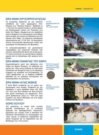 81
37 χλμ.
βορειοανατολικά της
Πάφου
Τηλ.: 2672 2457
Κοντά στο χωριό
Πεντάγια. 31 χλμ.
βορειοανατολικά
της Πάφου
38 χλμ
βορειοανατολικά
της Πάφου
22 χλμ
βορειοανατολικά
της Πάφου
ΙΕΡΑ MONH XPYΣOPPOΓIATIΣΣAΣ
ΙΕΡΑ MONH ΠANAΓIAΣ TOY ΣINTH
ΙΕΡΑ ΜΟΝΗ ΑΓΙΑΣ ΜΟΝΗΣ
ΧΩΡΙΟ ΧΟΥΛΟΥ
Tο μοναστήρι βρίσκεται σε μια υπέροχη
τοποθεσία και είναι αφιερωμένο στην
Παναγία των "Xρυσών Pοδιών". Iδρύθηκε το
1152 από τον μοναχό Ιγνάτιο ο οποίος βρήκε
μια θαυματουργή εικόνα της Παναγίας στις
ακτές της Πάφου. Σύμφωνα με την παράδοση
κατά τη διάρκεια της εικονομαχίας στην Μικρά
Ασία πέταξαν την εικόνα στη θάλασσα και έτσι
έφτασε στην Πάφο. Tο σημερινό οικοδόμημα
χρονολογείται στο 1770. Στις 15 Aυγούστου
γίνεται εντυπωσιακή θρησκευτική τελετή και
εορτασμός της Kοιμήσεως της Θεοτόκου.
Το εικονοσκευοφυλάκιο του μοναστηριού
περιλαμβάνει μια σημαντική συλλογή από
εικόνες, εκκλησιαστικά σκεύη και αντικείμενα.
Tο παλιό οινοποιείο του μοναστηριού παράγει
μερικά από τα παλαιότερα είδη κρασιού στην
Kύπρο.
Eγκαταλελειμένη μονή που βρίσκεται στις
όχθες του Ξερού Ποταμού. Tο καθολικό της
μονής του 16ου αιώνα σώζεται σε πολύ καλή
κατάσταση και θεωρείται από τα πιο αξιόλογα
κτίσματα της περιόδου της Ενετοκρατίας. Tο
1997 βραβεύτηκε με το βραβείο EUROPA
NOSTRA για τις εργασίες συντήρησης και
αποκατάστασης του μνημείου.
Η Αγία Μονή συνδέεται με τις αρχές του
μοναχισμού στην Κύπρο. Σύμφωνα με την
παράδοση, η μονή ιδρύθηκε γύρω στο 300
μ.Χ. από τους Άγιο Νικόλα και Άγιο Ευτύχιο
σαν μέρος στοχασμού και προσευχής. Στην
μονή φυλάγονταν μέχρι το 1754 ένα ιερό
κειμήλιο του Αγίου Νικολάου και ένα τμήμα
πέπλου της Παναγίας.
Τον μεσαίωνα, το χωριό ήταν γνωστό
φέουδο συνδεδεμένο με το κυπριακό
τραγούδι της Αροδαφνούσας. Σημαντικές
εκκλησίες του χωριού είναι η εκκλησία της
Παναγίας Παντάνασσας με τοιχογραφίες του
16ου αιώνα, το βυζαντινό παρεκκλήσι του
Αγίου Γεωργίου και το παρεκκλήσι του Αγ.
Θεόδωρου του 12ου αιώνα.
ΠΑΦΟΣ
ΠΑΦΟΣ - ΑΞΙΟΘΕΑΤΑ
 