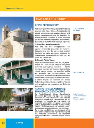 ΠΑΦΟΣ82
Χωριό Επισκοπή
11 χλμ ανατολικά της
Πάφου
Τηλ.: 26 642234
ΚΕΝΤΡΟ ΠΡΙΒΑΛΛΟΝΤΙΚΗΣ
ΕΝΗΜΕΡΩΣΗΣ ΕΠΙΣΚΟΠΗΣ
Το Περιβαλλοντικό Κέντρο Ενημέρωσης
Επισκοπής βρίσκεται στο όριο του χωριού
Επισκοπή της επαρχίας Πάφου. Στην αίθουσα
εκθεμάτων παρέχονται πληροφορίες για τη
γεωλογία, τη χλωρίδα και την πανίδα της
περιοχής, με τη χρήση σύγχρονων εποπτικών
μέσων, εξαιρετικής ποιότητας φωτογραφικού
υλικού, μεγαλοεκτυπώσεων, οθονών αφής,
διοραμάτων, μικροδιοραμάτων και συλλογών.
Το κέντρο περιβάλλεται από βοτανικό κήπο
στον οποίο υπάρχουν τα σημαντικότερα φυτά
της περιοχής οργανωμένα σε θεματικές
ενότητες (οικότοποι, ενδημικά, βολβοί, σπάνια
είδη).
3 χλμ. ανατολικά
της Πάφου
Τηλ.: 26306216
ΧΩΡΙΟ ΓΕΡΟΣΚΗΠΟΥ
Το όνομα Γεροσκήπου προέρχεται από την αρχαία
ελληνική λέξη «Ιερός Κήπος». Πιστεύεται ότι στα
αρχαία χρόνια ήταν μια απέραντη έκταση από
κήπους αφιερωμένους στην θεά Αφροδίτη. Τη
θέση των κήπων έχει πάρει το χωριό, που είναι
γνωστό και για τα λουκούμια του. Η Γεροσκήπου
συνδέεται με την πολιτιστική διαδρομή Αφροδίτη.
1. Ιερός Ναός Αγίας Παρασκευής
Mια από τις πιο ενδιαφέρουσες και
ωραίες βυζαντινές εκκλησίες της Kύπρου.
Χρονολογείται στον 9ο αιώνα. Eίναι τρίκλιτη
βασιλική, με αψίδα και πέντε τρούλους. Oι
τοιχογραφίες χρονολογούνται από τον 9ο
μέχρι τον 15ο αιώνα.
2. Mουσείο Λαϊκής Τέχνης
Το μουσείο στεγάζεται στο “Σπίτι του Xατζησμίθ”,
κτίσμα του 18ου αιώνα. Στεγάζει θαυμάσιες
συλλογές αντικειμένων κυπριακής λαϊκής
τέχνης και χειροτεχνίας. Τις συλλογές αποτελούν
πήλινα αγγεία, κιλίμια, και μαντήλια, καθώς
και εργαλεία που χρησιμοποιούνταν στη
μεταξουργία. Η ονομασία του κτηρίου προέρχεται
από τον Σερ Σίντνεϋ Σμιθ, το Βρετανό Ναύαρχο,
ο οποίος διόρισε τον ιδιοκτήτη του σπιτιού
Ανδρέα Ζιμπουλάκι, Βρετανό πρόξενο. Έτσι το
σπίτι επικράτησε να αναφέρεται ως “Σπίτι του
Χατζησμίθ”.
ΑΝΑΤΟΛΙΚΑ ΤΗΣ ΠΑΦΟΥ
ΠΑΦΟΣ - ΑΞΙΟΘΕΑΤΑ
 