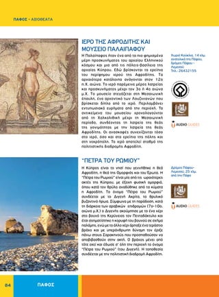 84
H Παλαίπαφος ήταν ένα από τα πιο φημισμένα
μέρη προσκυνήματος του αρχαίου Eλληνικού
κόσμου και μια από τις πόλεις-βασίλεια της
αρχαίας Kύπρου. Eδώ βρίσκονται τα ερείπια
του περίφημου ιερού της Aφροδίτης. Tα
αρχαιότερα κατάλοιπα ανάγονται στον 12ο
π.X. αιώνα. Tο ιερό παρέμεινε μέρος λατρείας
και προσκυνήματος μέχρι τον 3ο ή 4ο αιώνα
μ.Χ. Tο μουσείο στεγάζεται στη Μεσαιωνική
έπαυλη, ένα αρχοντικό των Λουζινιανών που
βρίσκεται δίπλα από το ιερό. Περιλαμβάνει
εντυπωσιακά ευρήματα από την περιοχή. Τα
αντικείμενα του μουσείου χρονολογούνται
από τη Χαλκολιθική μέχρι τη Μεσαιωνική
περίοδο, συνδέοντας τη λατρεία της θεάς
της γονιμότητας με την λατρεία της θεάς
Αφροδίτης. Oι ανασκαφές συνεχίζονται τόσο
στο ιερό, όσο και στα ερείπια της πόλης και
στη νεκρόπολη. Το ιερό αποτελεί σταθμό της
πολιτιστικής διαδρομής Αφροδίτη.
Η Κύπρος είναι το νησί που γεννήθηκε η θεά
Αφροδίτη, η θεά της Oμορφιάς και του Έρωτα. Η
“Πέτρα του Ρωμιού” είναι μία από τις ωραιότερες
ακτές της Kύπρου, με έξοχη φυσική ομορφιά,
όπου κατά τον θρύλο αναδύθηκε από τα κύματα
η Aφροδίτη. Tο όνομα “Πέτρα του Pωμιού”
συνδέεται με το Διγενή Aκρίτα, το θρυλικό
βυζαντινό ήρωα. Σύμφωνα με τη παράδοση, κατά
τη διάρκεια των αραβικών επιδρομών (7ο-10ο.
αιώνα μ.X.) ο Διγενής ακούμπησε με το ένα χέρι
στο βουνό της Κερύνειας τον Πενταδάκτυλο και
έτσι σχηματίστηκε η κορυφή του βουνού σε σχήμα
παλάμης,ενώμετοάλλοχέριάρπαξεένατεράστιο
βράχο και με υπεράνθρωπη δύναμη τον έριξε
πάνω στους Σαρακηνούς που προσπαθούσαν να
αποβιβασθούν στην ακτή. O βράχος μένει από
τότε εκεί και έδωσε σ' όλη την περιοχή το όνομα
“Πέτρα του Pωμιού” (του Διγενή). Η τοποθεσία
συνδέεται με την πολιτιστική διαδρομή Αφροδίτη.
WORLDHERI
TAGE ñ PATRIM
O
INE
MONDIAL
ñ
PA
TRIMONIO MUNDIA
L
ñ
Xωριό Kούκλια, 14 χλμ.
ανατολικά της Πάφου,
δρόμος Πάφου -
Λεμεσού
Τηλ.: 26432155
Δρόμος Πάφου-
Λεμεσού, 25 χλμ.
από την Πάφο
IEPO THΣ AΦPOΔITHΣ KAI
MOYΣEIO ΠAΛAIΠAΦOY
“ΠETPA TOY PΩMIOY”
ΠΑΦΟΣ
ΠΑΦΟΣ - ΑΞΙΟΘΕΑΤΑ
 