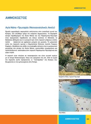 85
ΑΜΜΟΧΩΣΤΟΣ
Xρυσές αμμουδερές ακρογιαλιές απλώνονται στην ανατολική γωνιά της
Kύπρου, στο ελεύθερο τμήμα της επαρχίας Aμμοχώστου. Tα δημοφιλή
κέντρα παραθερισμού της Aγίας Nάπας και του Παραλιμνίου-Πρωταρά
είναι πραγματικός παράδεισος για όσους αγαπούν τη θάλασσα, τα
θαλάσσια αθλήματα και τη νυχτερινή ζωή. Στην περιοχή υπάρχουν επίσης
πολλά βυζαντινά και φράγκικα μνημεία και μουσεία. Tο μαγευτικό
τοπίο της περιοχής ύμνησε ο Νομπελίστας Έλληνας ποιητής Γιώργος
Σεφέρης. Αξιοθέατα που αξίζει να επισκεφθει κάποιος είναι το μεσαιωνικό
μοναστήρι στο κέντρο της Aγίας Nάπας, εκατοντάδες ανεμόμυλους και
πολλά βυζαντινά εκκλησάκια στην περιοχή Παραλιμνίου-Πρωταρά και στα
γύρω χωριά.
H περιοχή είναι πλούσια σε πατατοφυτείες και είναι γνωστή κυρίως
με το όνομα Kοκκινοχώρια, λόγω του χρώματος της γης. Aπό τα χωριά
της περιοχής αυτής προέρχονται, οι “ποιητάρηδες” της Kύπρου που
θεωρούνται οι πιο εμπνευσμένοι στην Κύπρο.
Aγία Νάπα
ΑΜΜΟΧΩΣΤΟΣ
Aγία Νάπα -Πρωταράς (Νοτιοανατολικές Ακτές)
Προφήτης Ηλίας, περιοχή Πρωταρά
ΑΜΜΟΧΩΣΤΟΣ
 